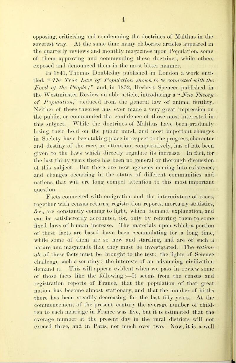 opposing, criticising and condemning the doctrines of Malthas in the severest way. At the same time many elaborate articles appeared in the quarterly reviews and monthly magazines upon Population, some of them approving and commending these doctrines, while others exposed and denounced them in the most bitter manner. In 1841, Thomas Doubleday published in London a work enti- tled, “ The True Law of Population shown to be connected with the Food of the People ; ” and, in 1852, Herbert Spencer published in the Westminster Review an able article, introducing a “New Theory of Population,” deduced from the general law of animal fertility. Neither of these theories has ever made a very great impression on the public, or commanded the confidence of those most interested in this subject. While the doctrines of Malthas have been gradually losing their hold on the public mind, and most important changes in Society have been taking place in respect to the progress, character and destiny of the race, no attention, comparatively, has of late been given to the laws which directly regulate its increase. In fact, for the last thirty years there has been no general or thorough discussion of this subject. But there are new agencies coming into existence, and changes occurring in the status of different communities and nations, that will ere long compel attention to this most important question. Facts connected with emigration and the intermixture of races, together with census returns, registration reports, mortuary statistics, &c., are constantly coming to light, which demand explanation, and can be satisfactorily accounted for, only by referring them to some fixed laws of human increase. The materials upon which a portion of these facts are based have been accumulating for a long time, while some of them are so new and startling, and are of such a nature and magnitude that they must be investigated. The ration- ale of these facts must be brought to the test; the lights of Science challenge such a scrutiny ; the interests of an advancing civilization demand it. This will appear evident when we pass in review some of those facts like the following:—It seems from the census and registration reports of France, that the population of that great nation has become almost stationary, and that the number of births there has been steadily decreasing for the last fifty years. At the commencement of the present century the average number of child- ren to each marriage in France was five, but it is estimated that the average number at the present day in the rural districts will not exceed three, and in Paris, not much over two. Now, it is a well