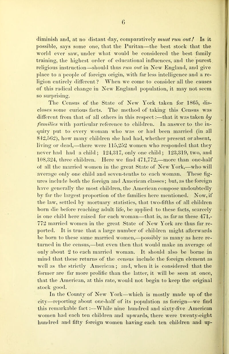 diminish and, at no distant day, comparatively must run out! Is it possible, says some one, that the Puritan—the best stock that the world ever saw, under what would be considered the best family training, the highest order of educational influences, and the purest religious instruction—should thus run out in New England, and give place to a people of foreign origin, with far less intelligence and a re- ligion entirely different ? When we come to consider all the causes of this radical change in New England population, it may not seem so surprising. The Census of the State of New York taken for 1865, dis- closes some curious facts. The method of taking this Census was different from that of all others in this respect:—that it was taken by families with particular reference to children. In answer to the in- quiry put to every woman who was or had been married (in all 812,562), hoAv many children she had had, whether present or absent, living or dead,—there were 115,252 women who responded that they never had had a child; 124,317, only one child; 123,319, two, and 108,324, three children. Here we find 471,772,—more than one-half of all the married women in the great State of New York,—who will average only one child and seven-tenths to each woman. These fig- ures include both the foreign and American classes; but, as the foreign have generally the most children, the American compose undoubtedly by far the largest proportion of the families here mentioned. Now, if the law, settled by mortuary statistics, that two-fifths of all children born die before reaching adult life, be applied to these facts, scarcely is one child here raised for each woman—that is, as far as these 471,- 772 married women in the great State of New York are thus far re- ported. It is true that a large number of children might afterwards be born to these same married women,—possibly as many as here re- turned in the census,—but even then that would make an average of only about 2 to each married woman. It should also be borne in mind that these returns of the census include the foreign element as well as the strictly American; and, when it is considered that the former are far more prolific than the latter, it will be seen at once, that the American, at this rate, would not begin to keep the original stock good. In the County of New York—which is mostly made up of the city—reporting about one-half of its population as foreign—we find this remarkable fact:—While nine hundred and sixty-five American women had each ten children and upwards, there were twenty-eight hundred and fifty foreign women having each ten children and up-