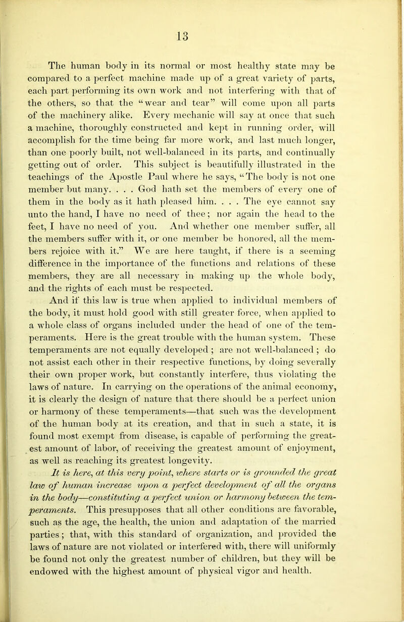 The human body in its normal or most healthy state may be compared to a perfect machine made up of a great variety of parts, each part performing its own work and not interfering with that of the others, so that the “wear and tear” will come upon all parts of the machinery alike. Every mechanic will say at once that such a machine, thoroughly constructed and kept in running order, will accomplish for the time being far more work, and last much longer, than one poorly built, not well-balanced in its parts, and continually getting out of order. This subject is beautifully illustrated in the teachings of the Apostle Paul where he says, “ The body is not one member but many. . . . God hath set the members of every one of them in the body as it hath pleased him. . . . The eye cannot say unto the hand, I have no need of thee; nor again the head to the feet, I have no need of you. And whether one member suffer, all the members suffer with it, or one member be honored, all the mem- bers rejoice with it.” We are here taught, if there is a seeming difference in the importance of the functions and relations of these members, they are all necessary in making up the whole body, and the rights of each must be respected. And if this law is true when applied to individual members of the body, it must hold good with still greater force, when applied to a whole class of organs included under the head of one of the tem- peraments. Here is the great trouble with the human system. These temperaments are not equally developed ; are not well-balanced ; do not assist each other in their respective functions, by doing severally their own proper work, but constantly interfere, thus violating the laws of nature. In carrying on the operations of the animal economy, it is clearly the design of nature that there should be a perfect union or harmony of these temperaments—that such was the development of the human body at its creation, and that in such a state, it is found most exempt from disease, is capable of performing the great- est amount of labor, of receiving the greatest amount of enjoyment, as well as reaching its greatest longevity. It is here, at this very point, where starts or is yrounded the great law of human increase upon a perfect development of all the organs in the body—constituting a perfect union or harmony between the tem- peraments. This presupposes that all other conditions are favorable, such as the age, the health, the union and adaptation of the married parties ; that, with this standard of organization, and provided the laws of nature are not violated or interfered with, there will uniformly be found not only the greatest number of children, but they will be endowed with the highest amount of physical vigor and health.