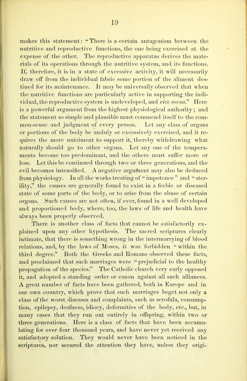 makes this statement: “ There is a certain antagonism between the nutritive and reproductive functions, the one being exercised at the expense of the other. The reproductive apparatus derives the mate- rials of its operations through the nutritive system, and its functions. If, therefore, it is in a state of excessive activity, it will necessarily draw off from the individual fabric some portion of the aliment des- tined for its maintenance. It may be universally observed that when the nutritive functions are particularly active in supporting the indi- vidual, the reproductive system is undeveloped, and vice versa. Here is a powerful argument from the highest physiological authority; and the statement so simple and plausible must commend itself to the com- mon-sense and judgment of every person. Let any class of organs or portions of the body be unduly or excessively exercised, and it re- quires the more nutriment to support it, thereby withdrawing what naturally should go to other organs. Let any one of the tempera- ments become too predominant, and the others must suffer more or less. Let tins be continued through two or three generations, and the evil becomes intensified. A negative arguifient may also be deduced from physiology. In all the works treating of “ impotence ” and “ ster- ility,” the causes are generally found to exist in a feeble or diseased state of some parts of the body, or to arise from the abuse of certain organs. Such causes are not often, if ever, found in a well developed and proportioned body, where, too, the laws of life and health have always been properly observed. There is another class of facts that cannot be satisfactorily ex- plained upon any other hypothesis. The sacred scriptures clearly intimate, that there is something wrong in the intermarrying of blood relations, and, by the laws of Moses, it was forbidden “ within the third degree.” Both the Greeks and Romans observed these facts, and proclaimed that such marriages were “ prejudicial to the healthy propagation of the species.” The Catholic church very early opposed it, and adopted a standing order or canon against all such alliances. A great number of facts have been gathered, both in Europe and in our own country, which prove that such marriages beget not only a class of the worst diseases and complaints, such as scrofula, consump- tion, epilepsy, deafness* idiocy, deformities of the body, etc., but, in many cases that they run out entirely in offspring, within two or three generations. Here is a class of facts that have been accumu- lating for over four thousand years, and have never yet received any satisfactory solution. They would never have been noticed in the scriptures, nor secured the attention they have, unless they origi-