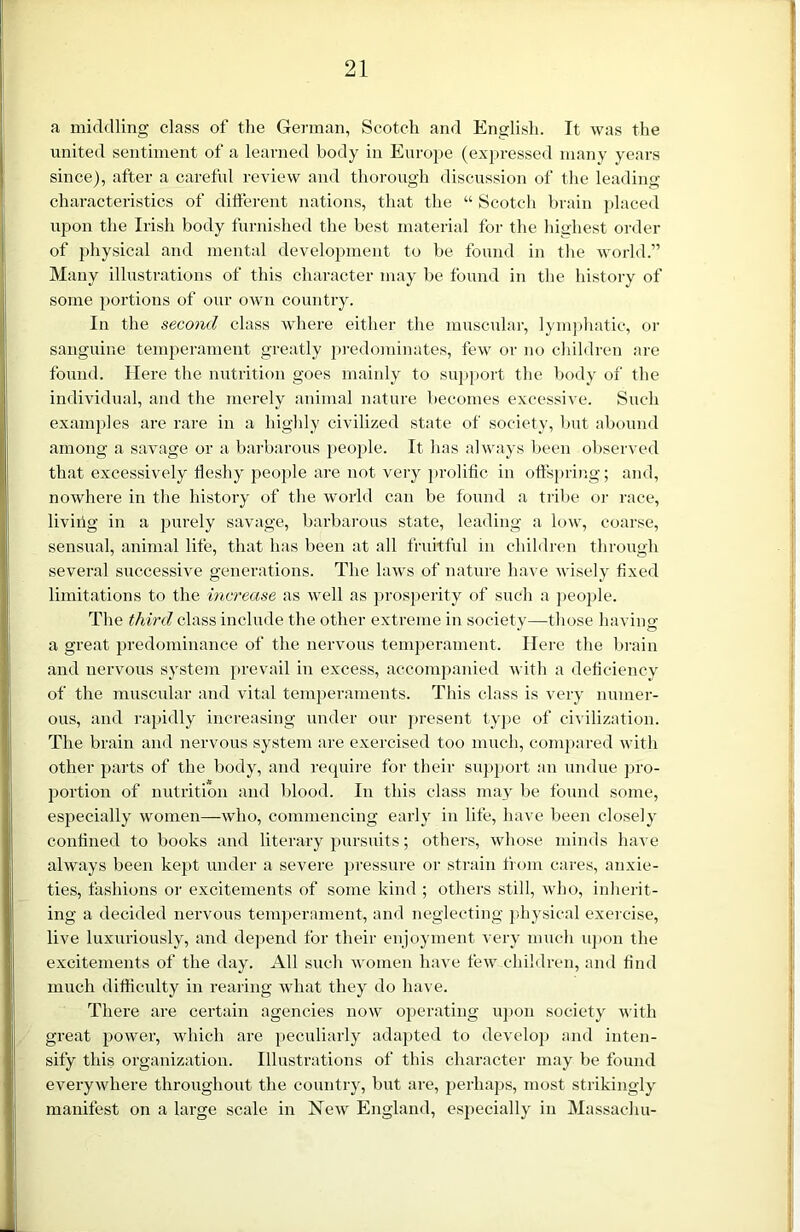 a middling class of the German, Scotch and English. It was the united sentiment of a learned body in Europe (expressed many years since), after a careful review and thorough discussion of the leading characteristics of different nations, that the “ Scotch brain placed upon the Irish body furnished the best material for the highest order of physical and mental development to be found in the world.” Many illustrations of this character may be found in the history of some portions of our own country. In the second class where either the muscular, lymphatic, or sanguine temperament greatly predominates, few or no children are found. Here the nutrition goes mainly to support the body of the individual, and the merely animal nature becomes excessive. Such examples are rare in a highly civilized state of society, but abound among a savage or a barbarous people. It has always been observed that excessively fleshy people are not very prolific in offspring; and, nowhere in the history of the world can be found a tribe or race, living in a purely savage, barbarous state, leading a low, coarse, sensual, animal life, that has been at all fruitful in children through several successive generations. The laws of nature have wisely fixed limitations to the increase as well as prosperity of such a people. The third class include the other extreme in society—-those having a great predominance of the nervous temperament. Here the brain and nervous system prevail in excess, accompanied with a deficiency of the muscular and vital temperaments. This class is very numer- ous, and rapidly increasing under our present type of civilization. The brain and nervous system are exercised too much, compared with other parts of the body, and require for their support an undue pro- portion of nutrition and blood. In this class may be found some, especially women—who, commencing early in life, have been closely confined to books and literary pursuits; others, whose minds have always been kept under a severe pressure or strain from cares, anxie- ties, fashions or excitements of some kind ; others still, who, inherit- ing a decided nervous temperament, and neglecting physical exercise, live luxuriously, and depend for their enjoyment very much upon the excitements of the day. All such women have few children, and find much difficulty in rearing what they do have. There are certain agencies now operating upon society with great power, which are peculiarly adapted to develop and inten- sify this organization. Illustrations of this character may be found everywhere throughout the country, but are, perhaps, most strikingly manifest on a large scale in New England, especially in Massachu-