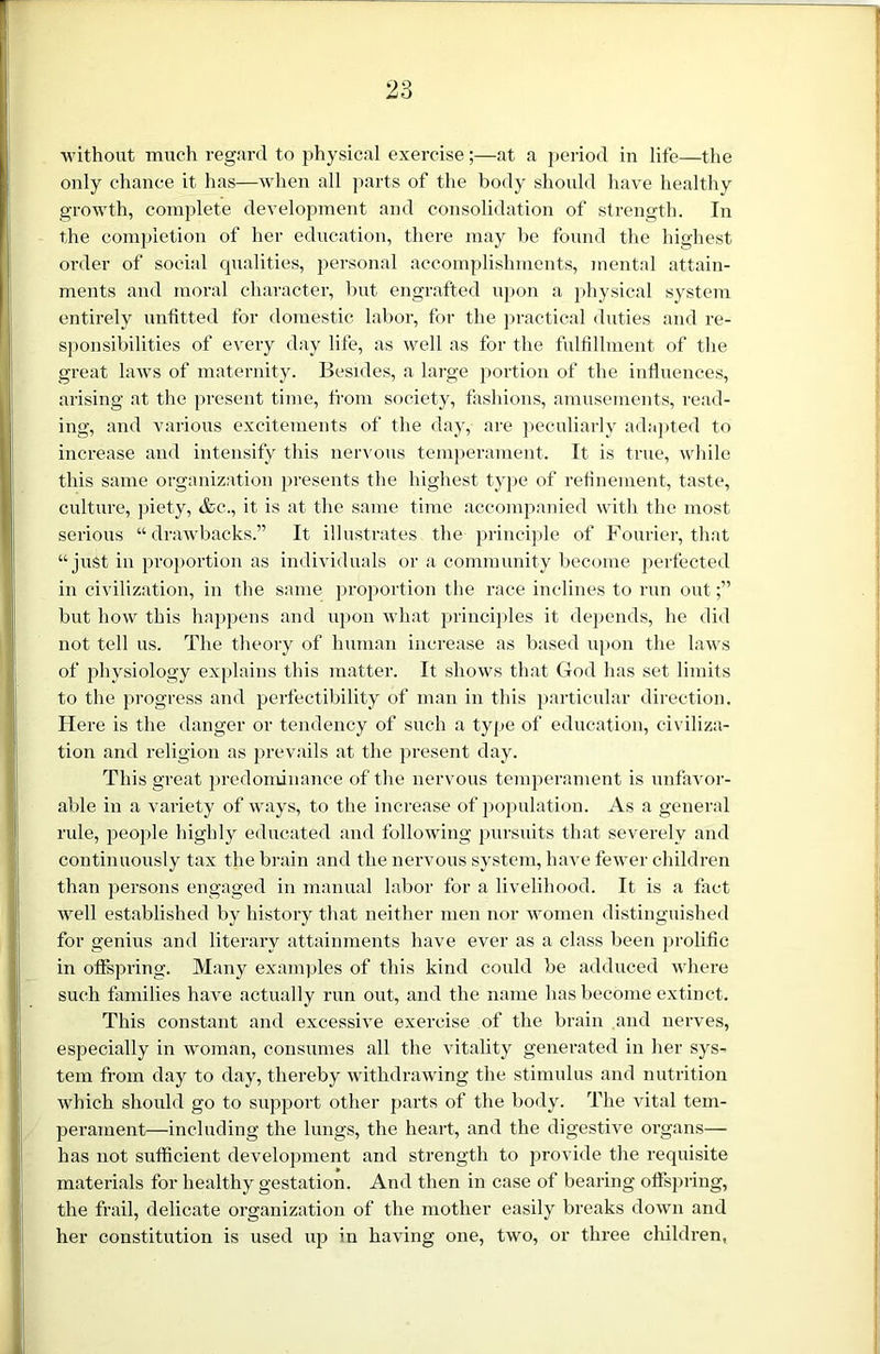 without much regard to physical exerciseat a period in life—the only chance it has—when all parts of the body should have healthy growth, complete development and consolidation of strength. In the completion of her education, there may be found the highest order of social qualities, personal accomplishments, mental attain- ments and moral character, hut engrafted upon a physical system entirely unfitted for domestic labor, for the practical duties and re- sponsibilities of every day life, as well as for the fulfillment of the great laws of maternity. Besides, a large portion of the influences, arising at the present time, from society, fashions, amusements, read- ing, and various excitements of the day, are peculiarly adapted to increase and intensify this nervous temperament. It is true, while this same organization presents the highest type of refinement, taste, culture, piety, &c., it is at the same time accompanied with the most serious “drawbacks.” It illustrates the principle of Fourier, that “ just in proportion as individuals or a community become perfected in civilization, in the same proportion the race inclines to run out;” but how this happens and upon what principles it depends, he did not tell us. The theory of human increase as based upon the laws of physiology explains this matter. It shows that God has set limits to the progress and perfectibility of man in this particular direction. Here is the danger or tendency of such a type of education, civiliza- tion and religion as prevails at the present day. This great predominance of the nervous temperament is unfavor- able in a variety of ways, to the increase of population. As a general rule, people highly educated and following pursuits that severely and continuously tax the brain and the nervous system, have fewer children than persons engaged in manual labor for a livelihood. It is a fact well established by history that neither men nor women distinguished for genius and literary attainments have ever as a class been prolific in offspring. Many examples of this kind could be adduced where such families have actually run out, and the name has become extinct. This constant and excessive exercise of the brain and nerves, especially in woman, consumes all the vitality generated in her sys- tem from day to day, thereby withdrawing the stimulus and nutrition which should go to support other parts of the body. The vital tem- perament—including the lungs, the heart, and the digestive organs— has not sufficient development and strength to provide the requisite materials for healthy gestation. And then in case of bearing offspring, the frail, delicate organization of the mother easily breaks down and her constitution is used up in having one, two, or three children,