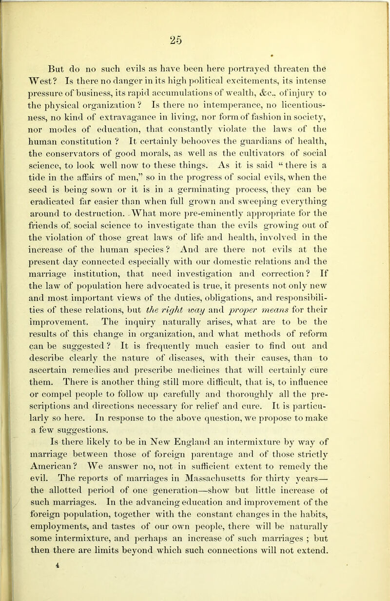 But do no such evils as have been here portrayed threaten the West? Is there no danger in its high political excitements, its intense pressure of business, its rapid accumulations of wealth, &c.. of injury to the physical organization ? Is there no intemperance, no licentious- ness, no kind of extravagance in living, nor form of fashion in society, nor modes of education, that constantly violate the laws of the human constitution ? It certainly behooves the guardians of health, the conservators of good morals, as well as the cultivators of social science, to look well now to these things. As it is said “ there is a tide in the affairs of men,” so in the progress of social evils, when the seed is being sown or it is in a germinating process, they can be eradicated far easier than when full grown and sweeping everything around to destruction. What more pre-eminently appropriate for the friends of social science to investigate than the evils growing out of the violation of those great laws of life and health, involved in the increase of the human species? And are there not evils at the present day connected especially with our domestic relations and the marriage institution, that need investigation and correction ? If the law of population here advocated is true, it presents not only new and most important views of the duties, obligations, and responsibili- ties of these relations, but the right wag and proper means for their improvement. The inquiry naturally arises, what are to be the results of this change in organization, and what methods of reform can be suggested ? It is frequently much easier to find out and describe clearly the nature of diseases, with their causes, than to ascertain remedies and prescribe medicines that will certainly cure them. There is another thing still more difficult, that is, to influence or compel people to follow up carefully and thoroughly all the pre- scriptions and directions necessary for relief and cure. It is particu- larly so here. In response to the above question, we propose to make a few suggestions. Is there likely to be in New England an intermixture by way of marriage between those of foreign parentage and of those strictly American? We answer no, not in sufficient extent to remedy the evil. The reports of marriages in Massachusetts for thirty years— the allotted period of one generation—show but little increase ot such marriages. In the advancing education and improvement of the foreign population, together with the constant changes in the habits, employments, and tastes of our own people, there will be naturally some intermixture, and perhaps an increase of such marriages ; but then there are limits beyond which such connections will not extend. 4
