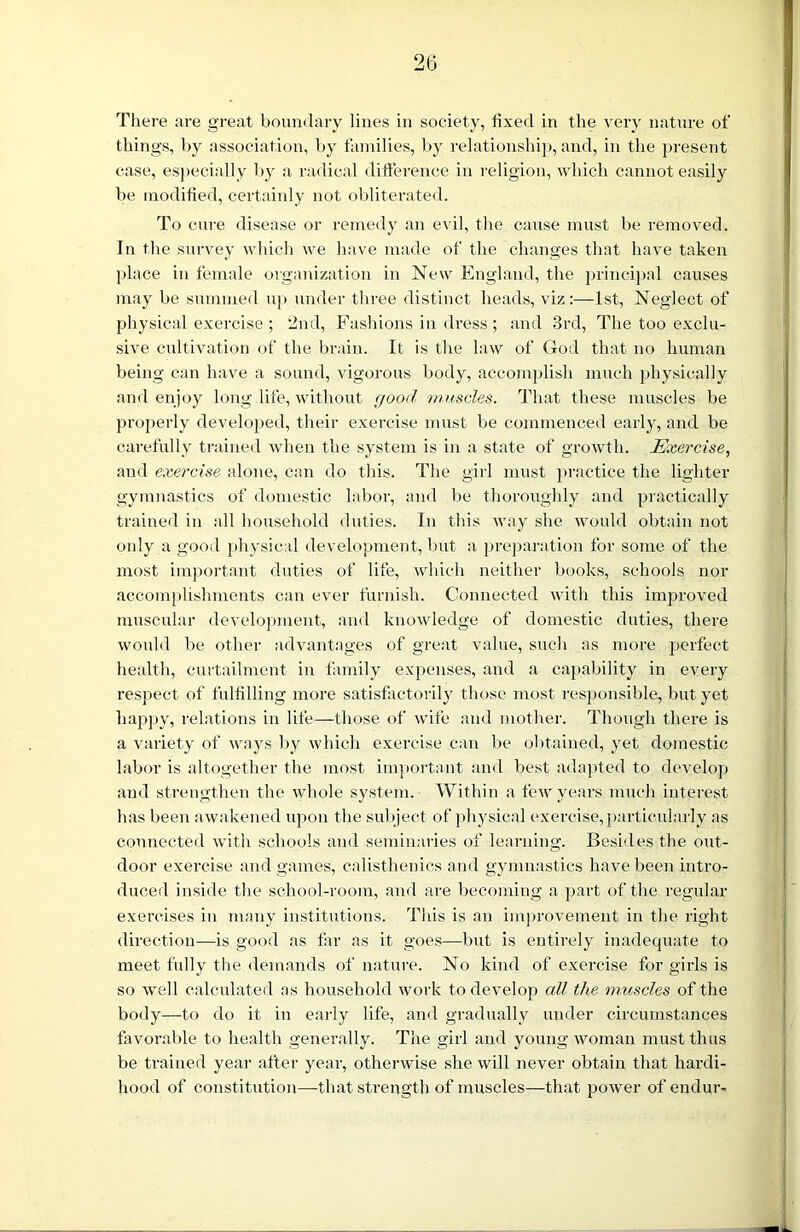 There are great boundary lines in society, fixed in the very nature of things, by association, by families, by relationship, and, in the present case, especially by a radical difference in religion, which cannot easily be modified, certainly not obliterated. To cure disease or remedy an evil, the cause must be removed. In the survey which we have made of the changes that have taken place in female organization in New England, the principal causes may be summed up under three distinct heads, viz:—1st, Neglect of physical exercise ; 2nd, Fashions in dress ; and 3rd, The too exclu- sive cultivation of the brain. It is the law of God that no human being can have a sound, vigorous body, accomplish much physically and enjoy long life, without good muscles. That these muscles be properly developed, their exercise must be commenced early, and be carefully trained when the system is in a state of growth. Exercise, and exercise alone, can do this. The girl must practice the lighter gymnastics of domestic labor, and be thoroughly and practically trained in all household duties. In this way she would obtain not only a good physical development, but a preparation for some of the most important duties of life, which neither books, schools nor accomplishments can ever furnish. Connected with this improved muscular development, and knowledge of domestic duties, there would be other advantages of great value, such as more perfect health, curtailment in family expenses, and a capability in every respect of fulfilling more satisfactorily those most responsible, but yet happy, relations in life—those of wife and mother. Though there is a variety of ways by which exercise can be obtained, yet domestic labor is altogether the most important and best adapted to develop and strengthen the whole system. Within a few years much interest has been awakened upon the subject of physical exercise, particularly as connected with schools and seminaries of learning. Besides the out- door exercise and games, calisthenics and gymnastics have been intro- duced inside the school-room, and are becoming a part of the regular exercises in many institutions. This is an improvement in the right direction—is good as far as it goes—but is entirely inadequate to meet fully the demands of nature. No kind of exercise for girls is so well calculated as household work to develop all the muscles of the body—to do it in early life, and gradually under circumstances favorable to health generally. The girl and young woman must thus be trained year after year, otherwise she will never obtain that hardi- hood of constitution—that strength of muscles—that power of endur-