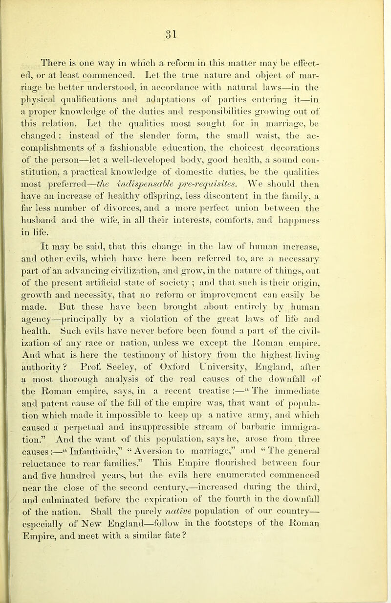 There is one way in which a reform in this matter may be effect- ed, or at least commenced. Let the true nature and object of mar- riage be better understood, in accordance with natural laws—in the physical qualifications and adaptations of parties entering it—in a proper knowledge of the duties and responsibilities growing out of this relation. Let the qualities most sought for in marriage, be changed: instead of the slender form, the small waist, the ac- complishments of a fashionable education, the choicest decorations of the person—let a well-developed body, good health, a sound con- stitution, a practical knowledge of domestic duties, be the qualities most preferred—the indispensable pre-requisites. We should then have an increase of healthy offspring, less discontent in the family, a far less number of divorces, and a more perfect union between the husband and the wife, in all their interests, comforts, and happiness in life. It may be said, that this change in the law of human increase, and other evils, which have here been referred to, are a necessary part of an advancing civilization, and grow, in the nature of things, out of the present artificial state of society ; and that such is their origin, growth and necessity, that no reform or improvement can easily be made. But these have been brought about entirely by human agency—principally by a violation of the great laws of life and health. Such evils have never before been found a part of the civil- ization of any race or nation, unless we except the Roman empire. And what is here the testimony of history from the highest living authority? Prof. Seeley, of Oxford University, England, after a most thorough analysis of the real causes of the downfall of the Roman empire, says, in a recent treatise:—“The immediate and patent cause of the fall of the empire was, that want of popula- tion which made it impossible to keep up a native army, and which caused a perpetual and insuppressible stream of barbaric immigra- tion.” And the want of this population, says he, arose from three causes:—“Infanticide,” “Aversion to marriage,” and “ The general reluctance to rear families.” This Empire flourished between four and five hundred years, but the evils here enumerated commenced near the close of the second century,—increased during the third, and culminated before the expiration of the fourth in the downfall of the nation. Shall the purely native population of our country— especially of New England—follow in the footsteps of the Roman Empire, and meet with a similar fate ?