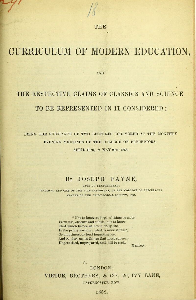 THE CURRICULUM OF MODERN EDUCATION, THE RESPECTIVE CLAIMS OF CLASSICS AND SCIENCE TO BE REPRESENTED IN IT CONSIDERED : BEING THE SUBSTANCE OF TWO LECTURES DELIVERED AT THE MONTHLY EVENING MEETINGS OF THE COLLEGE OF PRECEPTORS, APRIL lliH, & MAY 9in, 1866. By JOSEPH PAYNE, LATE OP leatherhead; EKLLOW, AND ONE OF THE VICE-PRESIDENTS, OK THE COLLEOE OF PEECEPTOF.S, MEMBER OF THE PHILOLOGICAL SOCIETY, ETC. Not to know at large of things remote From use, obscure and subtle, but to know That which before us lies in daily life, Is the prime wisdom: what is more is fume. Or emptiness, or fond impertinence. And renders us, in things that most concern, Unpractised, unprepared, and still to seek.” C LONDON: VIRTUE, BROTHERS, & CO., 26, IVY LANE, AND Milton. PATERNOSTER ROW.