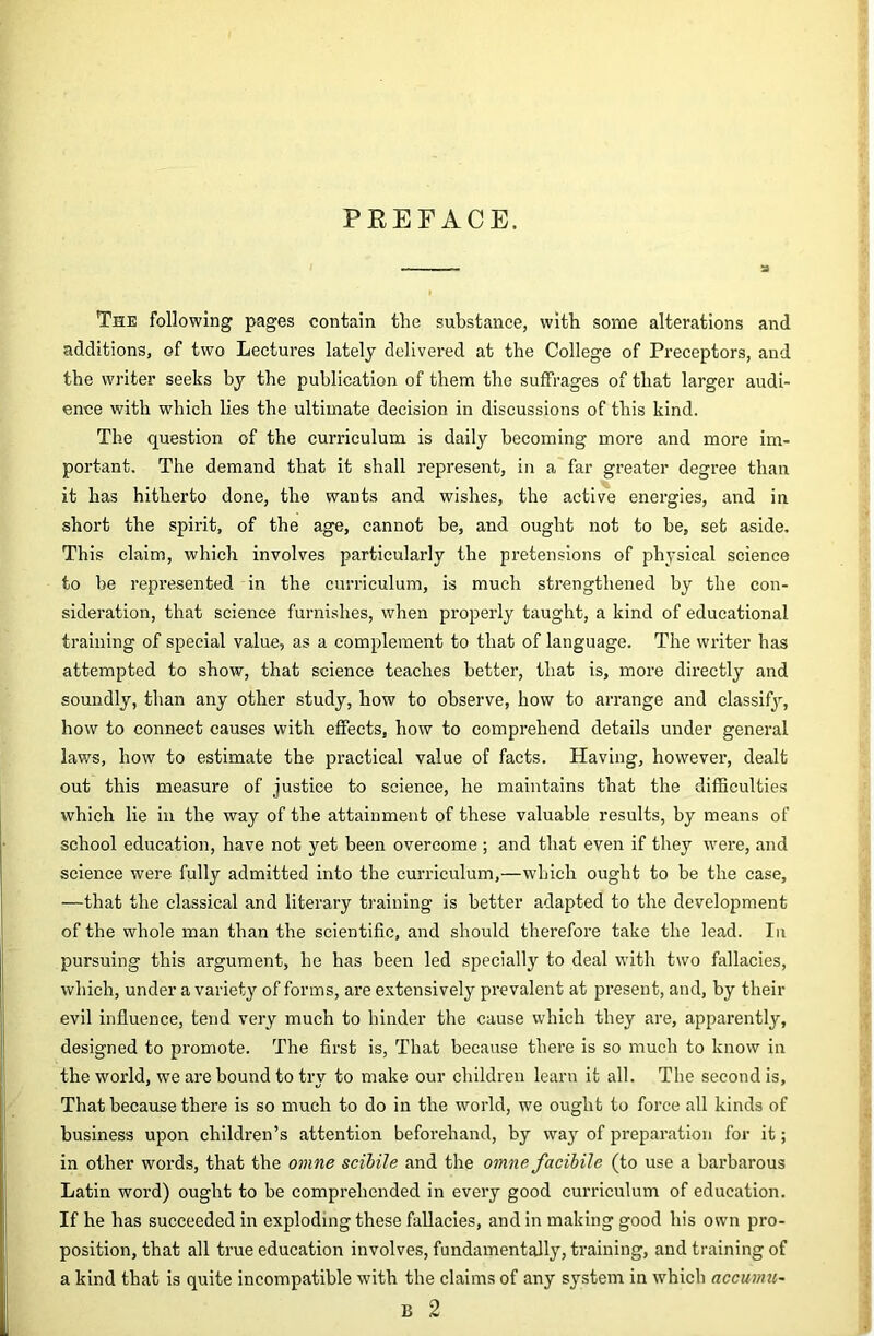 PREFACE. a The following pages contain the substance, with some alterations and additions, of two Lectures lately delivered at the College of Preceptors, and the writer seeks by the publication of them the suffrages of that larger audi- ence with which lies the ultimate decision in discussions of this kind. The question of the curriculum is daily becoming more and more im- portant. The demand that it shall represent, in a far greater degree than it has hitherto done, the wants and wishes, the active energies, and in short the spirit, of the age, cannot be, and ought not to be, set aside. This claim, which involves particularly the pretensions of physical science to be represented in the curriculum, is much strengthened by the con- sideration, that science furnishes, when properly taught, a kind of educational training of special value, as a complement to that of language. The writer has attempted to show, that science teaches better, that is, more directly and soundly, than any other study, how to observe, how to arrange and classify, how to connect causes with effects, how to comprehend details under general laws, how to estimate the practical value of facts. Having, however, dealt out this measure of justice to science, he maintains that the difficulties which lie in the way of the attainment of these valuable results, by means of school education, have not yet been overcome ; and that even if they were, and science were fully admitted into the curriculum,—which ought to be the case, —that the classical and literary training is better adapted to the development of the whole man than the scientific, and should therefore take the lead. In pursuing this argument, he has been led specially to deal with two fallacies, which, under a variety of forms, are extensively prevalent at present, and, by their evil influence, tend very much to hinder the cause which they are, apparently, designed to promote. The first is. That because there is so much to know in the world, we are bound to try to make our children learn it all. The second is. That because there is so much to do in the world, we ought to force all kinds of business upon children’s attention beforehand, by way of preparation for it; in other words, that the omne scihile and the omne facihile (to use a barbarous Latin word) ought to be comprehended in every good curriculum of education. If he has succeeded in exploding these fallacies, and in making good his own pro- position, that all true education involves, fundamentally, training, and training of a kind that is quite incompatible with the claims of any system in which accumu^ B 2