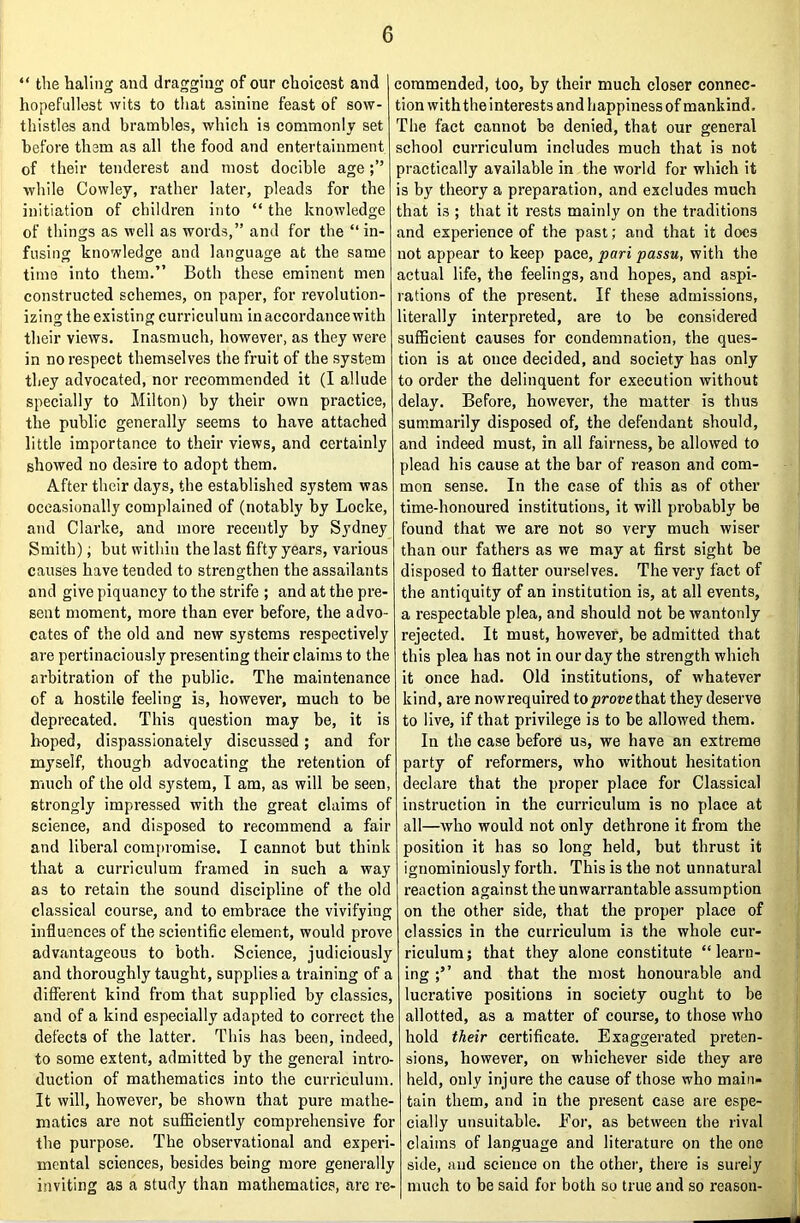 “ the haling and dragging of our choicest and hopefullest wits to that asinine feast of sow- thistles and brambles, which is commonly set before them as all the food and entertainment of their tenderest and most docible age ■while Cowley, rather later, pleads for the initiation of children into “ the knowledge of things as well as words,” and for the “in- fusing knowledge and language at the same time into them.” Both these eminent men constructed schemes, on paper, for revolution- izing the existing curriculum in accordance with their views. Inasmuch, however, as they were in no respect themselves the fruit of the system they advocated, nor recommended it (I allude specially to Milton) by their own practice, the public generally seems to have attached little importance to their views, and certainly showed no desire to adopt them. After their days, the established system was occasionally complained of (notably by Locke, and Clarke, and more recently by Sydney Smith); but within the last fifty years, various causes have tended to strengthen the assailants and give piquancy to the strife ; and at the pre- sent moment, more than ever before, the advo- cates of the old and new systems respectively are pertinaciously presenting their claims to the arbitration of the public. The maintenance of a hostile feeling is, however, much to be deprecated. This question may be, it is hoped, dispassionately discussed; and for myself, though advocating the retention of much of the old system, I am, as will be seen, strongly impressed with the great claims of science, and disposed to recommend a fair and liberal compromise. I cannot but think that a curriculum framed in such a way as to retain the sound discipline of the old classical course, and to embrace the vivifying influences of the scientific element, would prove advantageous to both. Science, judiciously and thoroughly taught, supplies a training of a diflferent kind from that supplied by classics, and of a kind especially adapted to correct the defects of the latter. This has been, indeed, to some extent, admitted by the general intro- duction of mathematics into the curriculum. It will, however, be shown that pure mathe- matics are not sufficiently comprehensive for the purpose. The observational and experi- mental sciences, besides being more generally inviting as a study than mathematics, are re- commended, too, by their mueh closer connec- tion with the interests and happiness of mankind. The fact cannot be denied, that our general school curriculum includes much that is not practically available in the world for which it is by theory a preparation, and excludes much that is ; that it rests mainly on the traditions and experience of the past; and that it does not appear to keep pace, pari passu, with the actual life, the feelings, and hopes, and aspi- rations of the present. If these admissions, literally interpreted, are to be considered sufficient causes for condemnation, the ques- tion is at once decided, and society has only to order the delinquent for execution without delay. Before, however, the matter is thus summarily disposed of, the defendant should, and indeed must, in all fairness, be allowed to plead his cause at the bar of reason and com- mon sense. In the case of this as of other time-honoured institutions, it will probably be found that we are not so very mueh wiser than our fathers as we may at first sight be disposed to flatter ourselves. The very fact of the antiquity of an institution is, at all events, a respectable plea, and should not be wantonly rejected. It must, however, be admitted that this plea has not in our day the strength whieh it onee had. Old institutions, of whatever kind, are nowrequired toproaethat they deserve to live, if that privilege is to be allowed them. In the ease before us, we have an extreme party of reformers, who without hesitation declare that the proper place for Classical instruction in the curriculum is no place at all—who would not only dethrone it from the position it has so long held, but thrust it ignominiously forth. This is the not unnatural reaction against the unwarrantable assumption on the other side, that the proper place of classics in the curriculum is the whole cur- riculum ; that they alone constitute “ learn- ing and that the most honourable and lucrative positions in society ought to be allotted, as a matter of course, to those who hold their certificate. Exaggerated preten- sions, however, on whichever side they are held, only injure the cause of those who main- tain them, and in the present case are espe- cially unsuitable. For, as between the rival claims of language and literature on the one side, and science on the other, there is surely much to be said for both so true and so reason-