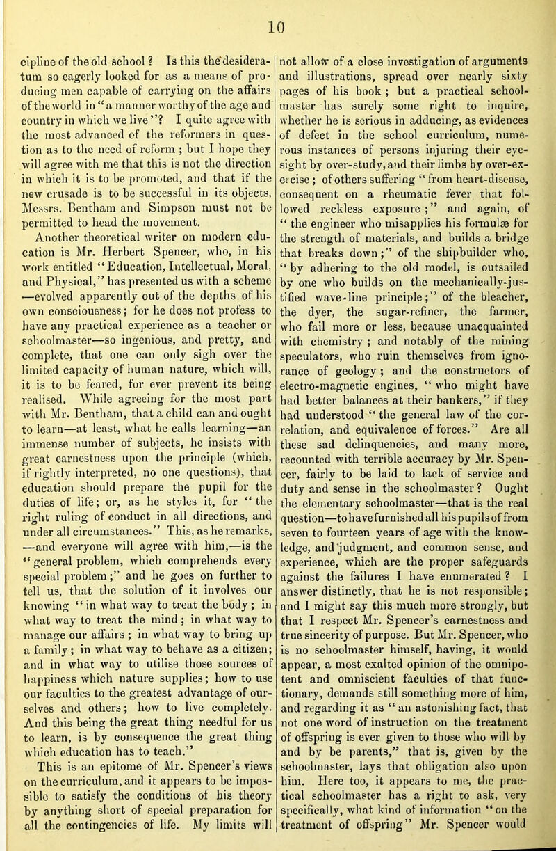 c'lpline of the old school ? Is this thedesidera- tuin so eagerly looked for as a means of pro- ducing men capable of carrying on the affairs of the world in “a manner worthy of the age and country in which we live ”? I quite agree with the most advanced of the reformers in ques- tion as to the need of reform ; hut I hope they will agree with me that this is not the direction in which it is to be promoted, and that if the new crusade is to he successful in its objects, Messrs. Bentham and Simpson must not be permitted to head the movement. Another theoretical writer on modern edu- cation is Mr. Herbert Spencer, who, in his Avork entitled “Education, Intellectual, Moral, and Physical,” has presented us with a scheme —evolved apparently out of the depths of his own consciousness; for he does not profess to have any practical experience as a teacher or schoolmaster—so ingenious, and pretty, and complete, that one can only sigh over the limited capacity of human nature, which will, it is to be feared, for ever prevent its being realised. While agreeing for the most part Avith Mr. Bentham, that a child can and ought to learn—at least, Avbat he calls learning—an immense number of subjects, he insists with great earnestness upon the principle (which, if rightly interpreted, no one questions), that education should prepare the pupil for the duties of life; or, as he styles it, for “the right ruling of conduct in all directions, and under all circumstances.” This, as he remarks, —and everyone will agree with him,—is the “ general problem, which comprehends every special problemand he goes on further to tell us, that the solution of it involves our knowing “ in what way to treat the body; in Avhat way to treat the mind ; in Avhat way to manage our affairs ; in what way to bring up a family; in what way to behave as a citizen; and in what way to utilise those sources of happiness Avhich nature supplies; how to use our faculties to the greatest advantage of our- selves and others; how to live completely. And this being the great thing needful for us to learn, is by consequence the great thing Avhich education has to teach.” This is an epitome of Mr. Spencer’s views on the curriculum, and it appears to be impos- sible to satisfy the conditions of bis theory by anything short of special preparation for all the contingencies of life. My limits will not allow of a close investigation of arguments and illustrations, spread over nearly sixty pages of his book ; but a practical school- master has surely some right to inquire, whether he is serious in adducing, as evidences of defect in the school curriculum, nume- rous instances of persons injuring their eye- sight by over-study, and their limbs by over-ex- ej cise; of others suffering “ from heart-disease, consequent on a rheumatic fever that fol- lowed reckless exposure ;” and again, of “ the engineer who misapplies his formulae for the strength of materials, and builds a bridge that breaks down;” of the shipbuilder who, “ by adhering to the old model, is outsailed by one Avho builds on the mechanically-jus- tified Avave-line principle;” of the bleacher, the dyer, the sugar-refiner, the farmer, who fail more or less, because unacquainted with chemistry ; and notably of tbe mining speculators, who ruin themselves from igno- rance of geology; and the constructors of electro-magnetic engines, “ who might have had better balances at their bankers,” if they had understood “ the general law of the cor- relation, and equivalence of forces.” Are all these sad delinquencies, and many more, recounted with terrible accuracy by Mr. Spen- cer, fairly to be laid to lack of service and duty and sense in the schoolmaster ? Ought the elementary schoolmaster—that is the real question—tohavefurnishedall bis pupils of from seven to fourteen years of age with the know- ledge, and judgment, and common sense, and experience, which are the proper safeguards against the failures I have enumerated ? I answer distinctly, that he is not responsible; and I might say this much more strongly, but that I respect Mr. Spencer’s earnestness and true sincerity of purpose. But Mr. Spencer, who is no schoolmaster himself, having, it would appear, a most exalted opinion of the omnipo- tent and omniscient faculties of that func- tionary, demands still something more of him, and regarding it as “an astonishing fact, that not one word of instruction on the treatment of offspring is ever given to those who will by and by be parents,” that is, given by the schoolmaster, lays that obligation also upon him. Here too, it appears to me, the prac- tical schoolmaster has a right to ask, A'ery specifically, what kind of information “on the treatment of offspring” Mr. Spencer would