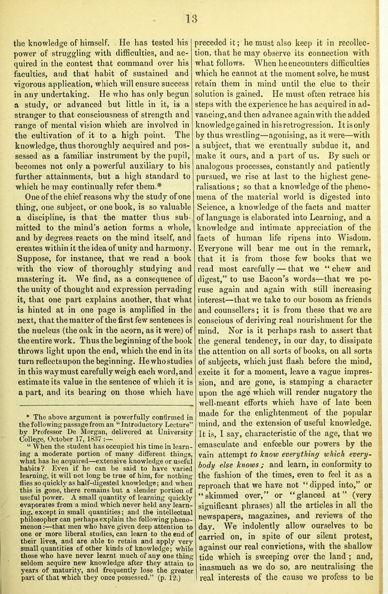 the knowledge of himself. He has tested his power of struggling with difficulties, and ac- quired in the contest that command over his faculties, and that habit of sustained and vigorous application, which will ensure success in any undertaking. He who has only begun a study, or advanced but little in it, is a stranger to that consciousness of strength and range of mental vision which are involved in the cultivation of it to a high point. The knowledge, thus thoroughly acquired and pos- sessed as a familiar instrument by the pupil, becomes not only a powerful auxiliary to his further attainments, but a high standard to which he may continually refer them.* One of the chief reasons why the study of one thing, one subject, or one book, is so valuable a discipline, is that the matter thus sub- mitted to the mind’s action forms a whole, and by degrees reacts on the mind itself, and creates within it the idea of unity and harmony. Suppose, for instance, that we read a book with the view of thoroughly studying and mastering it. We find, as a consequence of the unity of thought and expression pervading it, that one part explains another, that what is hinted at in one page is amplified in the next, that the matter of the first few sentences is the nucleus (the oak in the acorn, as it were) of the entire work. Thus the beginning of the hook throws light upon the end, which the end in its turn reflects upon the beginning. He who studies in this way must carefully weigh each word, and estimate its value in the sentence of which it is a part, and its bearing on those which have * The above argument is powerfully confirmed in the following passage from an “ Introductory Lecture” by Professor De Slorgan, delivered at University College, October 17, 18.37 :— “ When the student has occupied his time in learn- ing a moderate portion of many different things, what has he acquired—extensive knowledge or useful habits ? Even if he can be said to have varied learning, it will not long be true of him, for nothing flies so quickly as half-digested knowledge; and when this is gone, there remains but a slender portion of useful power. A small quantity of learning quickly evaporates from a mind which never held any learn- ing, except in small quantities; and the intellectual philosopher can perhaps explain the following pheno- menon :—that men who have given deep attention to one or more liberal studies, can learn to the end of their lives, and are able to retain and apply very small quantities of other kinds of knowledge; while those who have never learnt much of any one thing seldom acquire new knowledge after they attain to years of maturity, and frequently lose the greater part of that which they once possessed.” (p. 12.) preceded it; he must also keep it in recollec- tion, that he may observe its connection with what follows. When he encounters difficulties which he cannot at the moment solve, he must retain them in mind until the clue to their solution is gained. He must often retrace his steps with the experience he has acquired in ad- vancing,and then advance againwith the added knowledgegained in his retrogression. Itisonly by thus wrestling—agonising, as it were—with a subject, that we eventually subdue it, and make it ours, and a part of us. By such or analogous processes, constantly and patiently pursued, we rise at last to the highest gene- ralisations ; so that a knowledge of the pheno- mena of the material world is digested into Science, a knowledge of the facts and matter of language is elaborated into Learning, and a knowledge and intimate appreciation of the facts of human life ripens into Wisdom. Everyone will bear me out in the remark, that it is from those few books that vie read most carefully — that we “chew and digest,” to use Bacon’s words—that we pe- ruse again and again with still increasing interest—that we take to our bosom as friends and counsellers; it is from these that we are conscious of deriving real nourishment for the mind. Nor is it perhaps rash to assert that the general tendency, in our day, to dissipate the attention on all sorts of books, on all sorts of subjects, which just flash before the mind, excite it for a moment, leave a vague impres- sion, and are gone, is stamping a character upon the age which will render nugatory the well-meant efforts which have of late been made for the enlightenment of the popular mind, and the extension of useful knowledge. It is, I say, characteristic of the age, that we emasculate and enfeeble our powers by the vain attempt to know everything which every- body else knows ; and learn, in conformity to the fashion of the times, even to feel it as a reproach that we have not “dipped into,” or “skimmed over,” or “glanced at” (very significant phrases) all the articles in all the newspapers, magazines, and reviews of the day. We indolently allow ourselves to be carried on, in spite of our silent protest, against our real convictions, with the shallow tide which is sweeping over the land ; and, inasmuch as we do so, are neutralising the real interests of the cause we profess to be