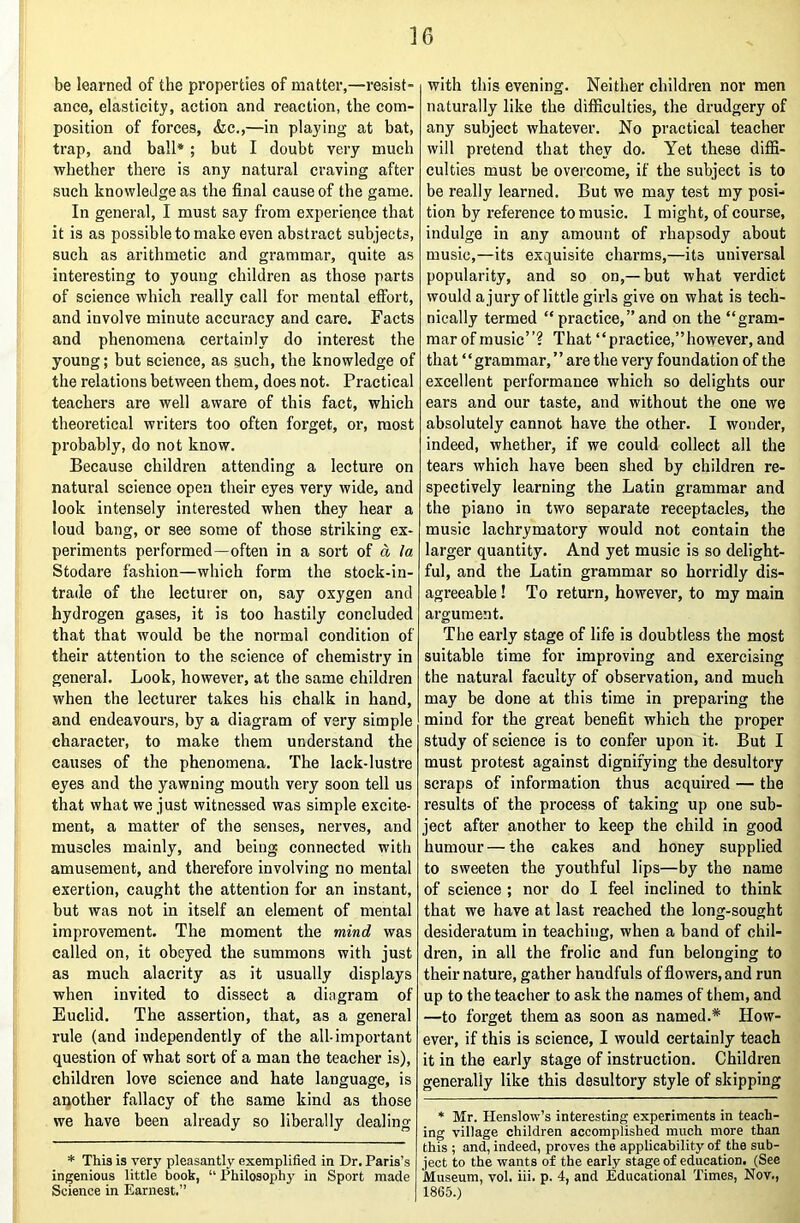 ]6 be learned of the properties of matter,—resist- ance, elasticity, action and reaction, the com- position of forces, <fcc.,—in playing at bat, trap, and ball* ; but I doubt very much whether there is any natural craving after such knowledge as the final cause of the game. In general, I must say from experience that it is as possible to make even abstract subjects, such as arithmetic and grammar, quite as interesting to young children as those parts of science which really call for mental effort, and involve minute accuracy and care. Facts and phenomena certainly do interest the young; but science, as such, the knowledge of the relations between them, does not. Practical teachers are well aware of this fact, which theoretical writers too often forget, or, most probably, do not know. Because children attending a lecture on natural science open their eyes very wide, and look intensely interested when they hear a loud bang, or see some of those striking ex- periments performed—often in a sort of a la Stodare fashion—which form the stock-in- trade of the lecturer on, say oxygen and hydrogen gases, it is too hastily concluded that that would be the normal condition of their attention to the science of chemistry in general. Look, however, at the same children when the lecturer takes his chalk in hand, and endeavours, by a diagram of very simple character, to make them understand the causes of the phenomena. The lack-lustre eyes and the yawning mouth very soon tell us that what we just witnessed was simple excite- ment, a matter of the senses, nerves, and muscles mainly, and being connected with amusement, and therefore involving no mental exertion, caught the attention for an instant, but was not in itself an element of mental improvement. The moment the mind was called on, it obeyed the summons with just as much alacrity as it usually displays when invited to dissect a diagram of Euclid. The assertion, that, as a general rule (and independently of the all-important question of what sort of a man the teacher is), children love science and hate language, is another fallacy of the same kind as those we have been already so liberally dealing * This is very pleasantly exemplified in Dr. Paris’s ingenious little book, “ Philosophy in Sport made Science in Earnest.” with this evening. Neither children nor men naturally like the difficulties, the drudgery of any subject whatever. No practical teacher will pretend that they do. Yet these diffi- culties must be overcome, if the subject is to be really learned. But we may test my posi- tion by reference to music. I might, of course, indulge in any amount of rhapsody about music,—its exquisite charms,—its universal popularity, and so on,—but what verdict would a jury of little girls give on what is tech- nically termed “practice,”and on the “gram- mar of music”? That “practice,”however, and that ‘ ‘ grammar, ’ ’ are the very foundation of the excellent performance which so delights our ears and our taste, and without the one we absolutely cannot have the other. I wonder, indeed, whether, if we could collect all the tears which have been shed by children re- spectively learning the Latin grammar and the piano in two separate receptacles, the music lachrymatory would not contain the larger quantity. And yet music is so delight- ful, and the Latin grammar so horridly dis- agreeable ! To return, however, to my main argument. The early stage of life is doubtless the most suitable time for improving and exercising the natural faculty of observation, and much may be done at this time in preparing the mind for the great benefit which the proper study of science is to confer upon it. But I must protest against dignifying the desultory scraps of information thus acquired — the results of the process of taking up one sub- ject after another to keep the child in good humour — the cakes and honey supplied to sweeten the youthful lips—by the name of science ; nor do I feel inclined to think that we have at last reached the long-sought desideratum in teaching, when a band of chil- dren, in all the frolic and fun belonging to their nature, gather handfuls of flowers, and run up to the teacher to ask the names of them, and —to forget them as soon as named.* How- ever, if this is science, I would certainly teach it in the early stage of instruction. Children generally like this desultory style of skipping * Mr. TIenslow’s interesting experiments in teach- ing village children accomplished much more than this ; and, indeed, proves the applicability of the sub- ject to the wants of the early stage of education. (See Museum, vol. iii. p. 4, and Educational Times, Nov,, 1865.)