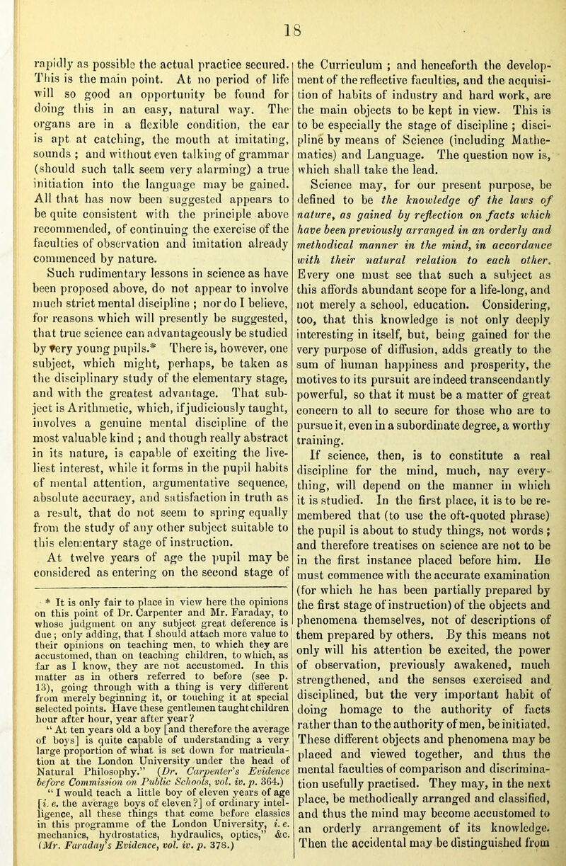 rapitlly as possibls the actual practice secured. Tliis is the main point. At no period of life will so good an opportunity be found for doing tliis in an easy, natural way. Tlie organs are in a flexible condition, the ear is apt at catching, the mouth at imitating, sounds ; and witliout even talking of grammar (shonid such talk seem very alarming) a true initiation into the language may be gained. All that has now been suggested appears to be quite consistent with the principle above recommended, of continuing the exercise of the faculties of observation and imitation already commenced by nature. Such rudimentary lessons in science as have been proposed above, do not appear to involve much strict mental discipline ; nor do I believe, for reasons which will presently be suggested, that true science can advantageously be studied by fery young pupils.* There is, however, one subject, which might, perhaps, be taken as the disciplinary study of the elementary stage, and with the greatest advantage. That sub- ject is Arithmetic, which, if judiciously taught, involves a genuine mental discipline of the most valuable kind ; and though really abstract in its nature, is capable of exciting the live- liest interest, while it forms in the pupil habits of mental attention, argumentative sequence, absolute accuracy, and satisfaction in truth as a result, that do not seem to spring equally from the study of any other subject suitable to this elementary stage of instruction. At twelve years of age the pupil may be considered as entering on the second stage of * It is only fair to place in view here the opinions on this point of Dr. Carpenter and Mr. Faraday, to whose judgment on any subject great deference is due; only adding, that I should attach more value to ' their opinions on teaching men, to which they are ] accustomed, than on teaching children, to which, as far as I know, they are not accustomed. In this matter as in others referred to before (see p. 13), going through with a thing is very ditt'erent from merely beginning it, or touching it at special selected points. Have these gentlemen taught children hour after hour, year after year? “ At ten years old a boy [and therefore the average of boys] is quite capable of understanding a very large proportion of what is set down for matricula- tion at the London University under the head of Natural Philosophy.” {Dr. Carpenter's Evidence before Commission on Public Schools, vol. iv.p. 364.) “ I would teach a little boy of eleven years of age [i. e. the average boys of eleven?] of ordinary intel- ligence, all these things that come before classics in this programme of the London University, i. e. mechanics, hydrostatics, hydraulics, optics,” &c. iMr. Faraday's Evidence, vol. iv. p. 378.) the Curriculum ; and henceforth the develop- ment of the reflective faculties, and the acquisi- tion of habits of industry and hard work, are the main objects to be kept in view. This is to be especially the stage of discipline ; disci- pline by means of Science (including Mathe- matics) and Language. The question now is, which shall take the lead. Science may, for our present purpose, be defined to be the knowledge of the laws of nature, as gained by reflection on facts which have been previously arranged in an orderly and methodical manner in the mind, in accordance with their natural relation to each other. Every one must see that such a subject as this afibrds abundant scope for a life-long, and not merely a school, education. Considering, too, that this knoAvledge is not only deeply interesting in itself, but, being gained for the very purpose of diff'usion, adds greatly to the sum of human happiness and prosperity, the motives to its pursuit are indeed transcendantly powerful, so that it must be a matter of great concern to all to secure for those who are to pursue it, even in a subordinate degree, a worthy training. If science, then, is to constitute a real discipline for the mind, much, nay every- thing, will depend on the manner in which it is studied. In the first place, it is to be re- membered that (to use the oft-quoted phrase) the pupil is about to study things, not words ; and therefore treatises on science are not to he in the first instance placed before him. He must commence with the accurate examination (for which he has been partially prepared by the first stage of instruction) of the objects and phenomena themselves, not of descriptions of them prepared by others. By this means not only will his attention be excited, the power of observation, previously awakened, much strengthened, and the senses exercised and disciplined, but the very important habit of doing homage to the authority of fiicts rather than to the authority of men, be initiated. These different objects and phenomena may be placed and viewed together, and thus the mental faculties of comparison and discrimina- tion usefully practised. They may, in the next place, be methodically arranged and classified, and thus the mind may become accustomed to an orderly arrangement of its knowledge. Then the accidental may be distinguished from