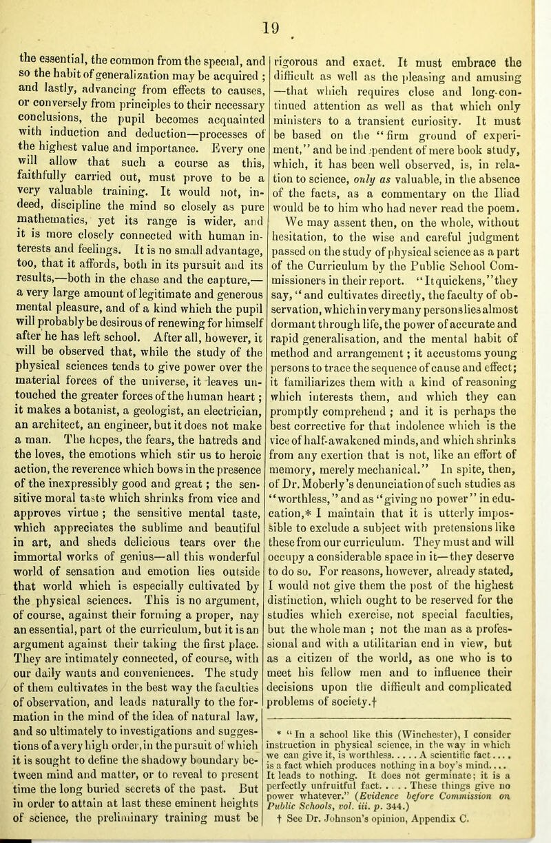 the essential, the common from the special, and so the habit of generalization may be acquired ; and lastly, advancing from effects to causes, or conversely from principles to their necessary conclusions, the pupil becomes acquainted with induction and deduction—processes of the highest value and importance. Every one will allow that such a course as this, faithfully carried out, must prove to be a very valuable training. It would not, in- deed, discipline the mind so closely as pure mathematics, yet its range is wider, and it is more closely connected with human in- terests and feelings. It is no small advantage, too, that it affords, both in its pursuit and its results,—both in the chase and the capture,— a very large amount of legitimate and generous mental pleasure, and of a kind which the pupil will probably be desirous of renewing for himself after he has left school. After all, however, it will be observed that, while the study of the physical sciences tends to give power over the material forces of the universe, it leaves un- touched the greater forces of the human heart; it makes a botanist, a geologist, an electrician, an architect, an engineer, but it does not make a man. The hopes, the fears, the hatreds and the loves, the emotions which stir us to heroic action, the reverence which bows in the presence of the inexpressibly good and great; the sen- sitive moral taste which shrinks from vice and approves virtue ; the sensitive mental taste, which appreciates the sublime and beautiful in art, and sheds delicious tears over the immortal works of genius—all this wonderful world of sensation and emotion lies outside that world which is especially cultivated by the physical sciences. This is no argument, of course, against their forming a proper, nay an essential, part of the curriculum, but it is an argument against their taking the first place. They are intimately connected, of course, with our daily wants and conveniences. The study of them cultivates in the best way the faculties of observation, and leads naturally to the for- mation in the mind of the idea of natural law, and so ultimately to investigations and sugges- tions of a very high order, in the pursuit of Which it is sought to define the shadowy boundary be- tween mind and matter, or to reveal to present time the long buried secrets of the past. But in order to attain at last these eminent heights of science, the preliminary training must be rigorous and exact. It must embrace the difiicult as well as the pleasing and amusing —that which requires close and long-con- tinued attention as well as that which only ministers to a transient curiosity. It must be based on the “ firm ground of experi- ment,” and beind jpendent of mere book study, which, it has been well observed, is, in rela- tion to science, only as valuable, in the absence of the facts, as a commentary on the Iliad would be to him who had never read the poem. We may assent then, on the whole, without hesitation, to the wise and careful judgment passed on the study of physical science as a part of the Curriculum by the Public School Com- missioners in their report. “Itquickens,”they say, “and cultivates directly, the faculty of ob- servation, which in very many personslies almost dormant through life, the power of aecurate and rapid generalisation, and the mental habit of method and arrangement; it accustoms young persons to trace the sequence of cause and effect; it familiarizes them with a kind of reasoning which interests them, and which they can promptly comprehend ; and it is perhaps the best corrective for that indolence which is the vice of half-awakened minds, and which shrinks from any exertion that is not, like an effort of memory, merely mechanical.” In spite, then, of Dr. Moberly’s denunciation of such studies as “worthless,” and as “giving no power” in edu- cation,* I maintain that it is utterly impos- sible to exclude a subject with pretensions like these from our curriculum. They must and will occupy a considerable space in it—they deserve to do so. For reasons, however, already stated, I would not give them the i>ost of the highest distinction, which ought to be reserved for the studies which exercise, not special faculties, but the whole man ; not the man as a profes- sional and with a utilitarian end in view, but as a citizen of the world, as one who is to meet his fellow men and to influence their decisions upon the difficult and complicated problems of society.f * “ In a school like this (Winchester), I consider instruction in physical science, in the way in which we can give it, is worthless A scientitic fact.... is a fact which produces nothing in a boy’s mind.... It leads to nothing. It does not germinate; it is a perfectly unfruitful fact. .... These things give no power whatever.” {Evidence he/ore Commission on Public Schools, vol. Hi. p. 344.) t See Dr. .lohnson’s opinion. Appendix C.