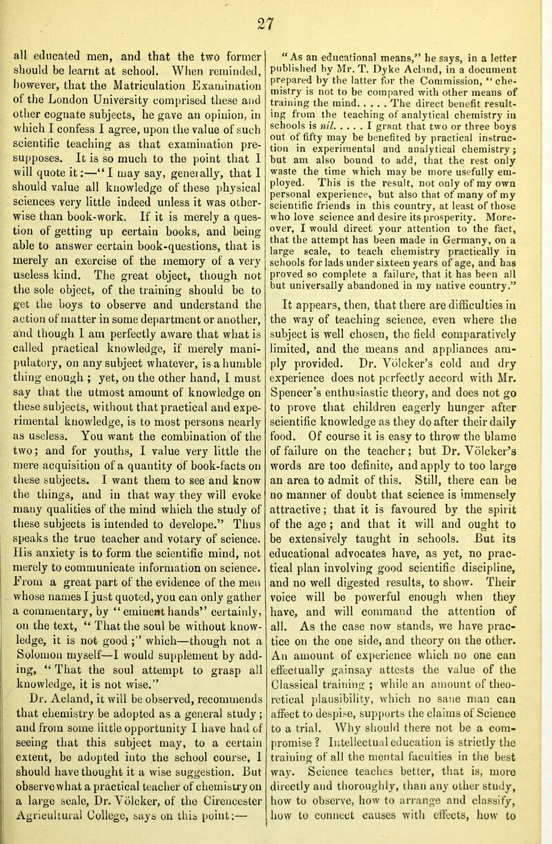 all educated men, and that the two former should be learnt at school. When reminded, however, that the Matriculation Examination of the London University comprised these and other cognate subjects, he gave an opinion, in which I confess I agree, upon the value of such scientific teaching as that examination pre- su|)poses. It is so much to the point that 1 will quote it:—“I may say, generally, that I should value all knowledge of these })hysical sciences very little indeed unless it was other- wise than book-work. If it is merely a ques- tion of getting up certain books, and being able to answer certain book-questions, that is merely an exercise of the memory of a very useless kind. The great object, though not the sole object, of the training should be to get the boys to observe and understand the action of matter in some department or another, and though I am perfectly aware that what is called practical knowledge, if merely mani- pulatory, on any subject whatever, is a humble thing enough ; yet, on the other hand, I must say tliat the utmost amount of knowledge on these subjects, without that practical and expe- rimental knowledge, is to most persons nearly as useless. You want the combination of the two; and for youths, I value very little the mere acquisition of a quantity of book-facts on these subjects. I want them to see and know the things, and in that way they will evoke many qualities of the mind which the study of these subjects is intended to develope.” Thus speaks the true teacher and votary of science. Ilis anxiety is to form the scientific mind, not merely to communicate information on science. From a great part of the evidence of the men j whose names I just quoted, you can only gather a commentary, by “ eminent hands” certainly, : on the text, “ That the soul be without know- j ledge, it is not good which—though not a jj Solomon myself—I would supplement by add- ing, “ That the soul attempt to grasp all il knowledge, it is not wise.” j Dr. Acland, it will be observed, recommends that chemistry be adopted as a general study ; and from some little opportunity I have had of ! seeing that this subject may, to a certain extent, be adopted into the school course, 1 j should have thought it a wise suggestion. But observe what a practical teacher of chemisU’y on ij a large scale. Dr. Volcker, of the Cirencester li Agricultural College, says on this point;— ii “As an educational means,” he says, in a letter published by Mr.T. Dyke Acland, in a document prepared by the latter for the Commission, “ che- mistry is not to be compared with other means of training the mind The direct benefit result- ing from the teaching of analytical chemistry in schools is nil I grant that two or three boys out of fifty may be benefited by practical instruc- tion in experimental and analytical chemistry; but am also bound to add, that the rest only waste the time which may be more usefully em- ployed. This is the result, not only of my own personal experience, but also that of many of my scientific friends in this country, at least of those who love science and desire its prosperity. More- over, I would direct your attention to the fact, that the attempt has been made in Germany, on a large scale, to teach chemistry practically in schools for lads under sixteen years of age, and has proved so complete a failure, that it has been all but universally abandoned in my native country.” It appears, then, that there are difficulties in the way of teaching science, even where the subject is well chosen, the field comparatively limited, and the means and appliances am- ply provided. Dr. Vblcker’s cold and dry experience does not perfectly accord with Mr. Spencer’s enthusiastic theory, and does not go to prove that children eagerly hunger after scientific knowledge as they do after their daily food. Of course it is easy to throw the blame of failure on the teacher; but Dr. Volcker’s words are too definite, and apply to too large an area to admit of this. Still, there can be no manner of doubt that science is immensely attractive; that it is favoured by the spirit of the age ; and that it will and ought to be extensively taught in schools. But its educational advocates have, as yet, no prac- tical plan involving good scientific discipline, and no well digested results, to show. Their voice will be powerful enough when they have, and will command the attention of all. As the case now stands, we have prac- tice on the one side, and theory on the other. An amount of experience which no one can eflectually gains.ay attests the value of the Classical training ; while an amount of theo- retical plausibility, which no sane man can affect to despise, supports the claims of Science to a trial. Why should there not be a com- promise ? Intellectual education is strictly the training of all the mental faculties in the best way. Science teaches better, that is, more directly and thoroughly, than any other study, how to observe, how to ari-ange and classify, how to connect causes with effects, how to