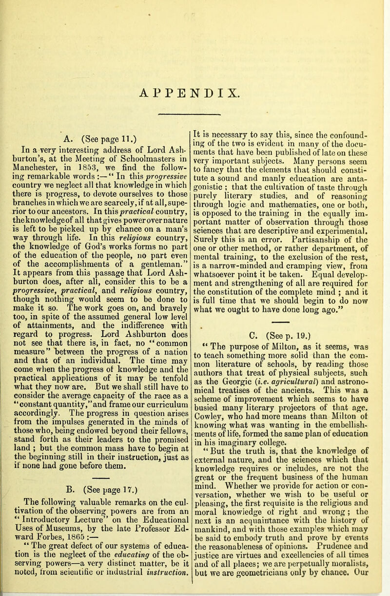 A. (See page 11.) In a very interesting address of Lord Ash- burton’s, at the Meeting of Schoolmasters in Manchester, in 1853, we find the follow- ing remarkable words :—“ In \\ns progressive country we neglect all that knowledge in which there is progress, to devote ourselves to those branches in which we are scarcely, if at all, supe- rior to our ancestors. In ih\?,practical country, tbeknowledgeof all that gives power over nature is left to be picked up by chance on a man’s way through life. In this religious country, the knowledge of God’s works forms no part of the education of the people, no part even of the accomplishments of a gentleman.” It appears from this passage that Lord Ash- burton does, after all, consider this to be a progressive, practical, and religious country, though nothing would seem to be done to make it so. The work goes on, and bravely too, in spite of the assumed general low level of attainments, and the indifference with regard to progress. Lord Ashburton does not see that there is, in fact, no “common measure” between the progress of a nation and that of an individual. The time may come when the progress of knowledge and the practical applications of it may be tenfold what they now are. But we shall still have to consider the average capacity of the race as a “constant quantity,’’and frame our curriculum accordingly. The progress in question arises from the impulses generated in the minds of those who, being endowed beyond their fellows, stand forth as their leaders to the promised land ; but the common mass have to begin at the beginning still in their instruction, just as if none had gone before them. jj B. (See page 17.) lj _ The following valuable remarks on the cul- j tivation of the observing powers are from an “ Introductory Lecture” on the Educational ; Uses of Museums, by the late Professor Ed- j ward Forbes, 1865 :— i' “ The great defect of our systems of educa- tion is the neglect of the educating of the ob- I serving powers—a very distinct matter, be it j noted, from scientific or industrial instruction. It is necessary to say this, since the confound- ing of the two is evident in many of the docu- ments that have been published of late on these very important subjects. Many persons seem to fancy that the elements that should consti- tute a sound and manly education are anta- gonistic ; that the cidtivation of taste through purely literary studies, and of reasoning through logic and mathematics, one or both, is opposed to the training in the equally im- portant matter of observation through those sciences that are descriptive and experimental. Surely this is an error. Partisanship of the one or other method, or rather department, of mental training, to the exclusion of the rest, is a narrow-minded and cramping view, from whatsoever point it be taken. Equal develop- ment and strengthening of all are required for the constitution of the complete mind ; and it is full time that we should begin to do now what we ought to have done long ago.” C. (See p. 19.) “ The purpose of Milton, as it seems, was to teach something more solid than the com- mon literature of schools, by reading those authors that treat of physical subjects, such as the Georgic {i.e. agricultural) and astrono- mical treatises of the ancients. This was a scheme of improvement which seems to have busied many literary projectors of that age. Cowley, who had more means than Milton of knowing what was wanting in the embellish- ments of life, formed the same plan of education in his imaginary college. “ But the truth is, that the knowledge of external nature, and the sciences which that knowledge requires or includes, are not the great or the frequent business of the human mind. Whether we provide for action or con- versation, whether we wish to be useful or pleasing, the first requisite is the religious and moral knowledge of right and wrong; the next is an acquaintance with the history of mankind, and with those examples which may be said to embody truth and prove by events the reasonableness of opinions. Prudence and justice are virtues and excellencies of all times and of all places; we arc perpetually moralists, but we are geometricians only by chance. Our