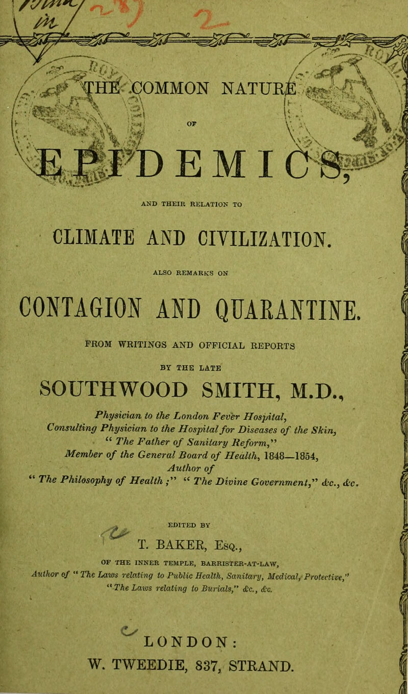 ■^HEf\^OMMON NATURE TO EMI ^ AND THEIR RELATION TO CLIMATE AND CIVILIZATION. ALSO REMARKS ON CONTAGION AND QDAKANTINE. PROM WRITINGS AND OFFICIAL REPORTS BY THE LATE SOUTHWOOD SMITH, M.D., Physician to the London Fever Hospital, Consulting Physician to the Hospital for Diseases of the Skin, “ The Father of Sanitary Reform, Member of the General Board of Health, 1848—1854, Author of The Philosophy of Health “ The Divine Government, d'C., d‘c. EDITED BY T. BAKER, Esq., OF THE INNER TEMPLE, BARRISTER-AT-LAW, A-uthor of “ The Laws relating to Public Health, Sanitary, Medical, Protective,” The Laws relating to Burials, etc., <tc. O' LONDON: W. TWEEDIE, 837, STRAND.