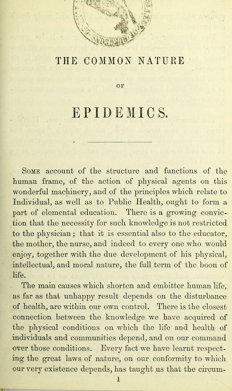 OF EPIDEMICS. Some account of the structure and functions of the human frame, of the action of physical agents on this wonderful machinery, and of the principles which relate to Individual, as well as to Public Health, ought to form a part of elemental education. There is a growing convic- tion that the necessity for such knowledge is not restricted to the physician; that it is essential also to the educator, the mother, the nurse, and indeed to every one who would enjoy, together with the due development of his physical, intellectual, and moral nature, the full term of the boon of life. The main causes which shorten and embitter human life, as far as that unhappy result depends on the disturbance of health, are within our own control. There is the closest connection between the knowledge we have acquired of the physical conditions on which the life and health of individuals and communities depend, and on our command over those conditions. Every fact we have learnt respect- ing the great laws of nature, on our conformity to which our very existence depends, has taught us that the circum-