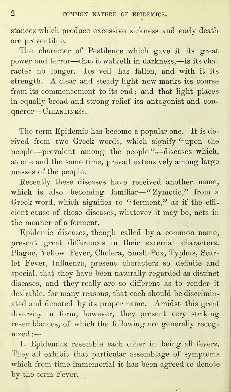 stances which produce excessive sickness and early death are preventible. The character of Pestilence which gave it its great power and terror—that it walketh in darkness^—is its cha- racter no longer. Its veil has fallen, and with it its strength. A clear and steady light now marks its course from its commencement to its end; and that light places in equally broad and strong relief its antagonist and con- queror—Cleanliness. The term Epidemic has become a popular one. It is de- rived from two Greek words, which signify '^upon the people—prevalent among the people diseases which, at one and the same time, prevail extensively among large masses of the people. Recently these diseases have received another name, which is also becoming familiar—Zymotic,^’ from a Greek word, which signifies to “ ferment,” as if the effi- cient cause of these diseases, whatever it may be, acts in the manner of a ferment. Epidemic diseases, though called by a common name, present great differences in their external characters. Plague, Yellow Fever, Cholera, Small-Pox, Typhus, Scar- let Fever, Influenza, present characters so definite and special, that they have been naturally regarded as distinct diseases, and they really are so different as to render it desirable, for many reasons, that each should be discrimin- ated and denoted by its proper name. Amidst this great diversity in form, however, they present very striking resemblances, of which the following are generally recog- nized :— 1. Epidemics resemble each other in being all fevers. They all exhibit that particular assemblage of symptoms which from time immemorial it has been agreed to denote by the term Fever.
