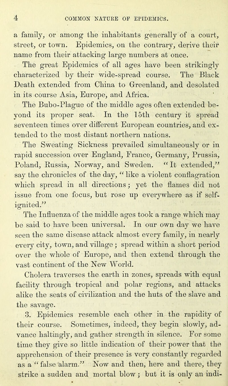 a family^ or among the inhabitants generally of a courts street^ or town. Epidemics, on the contrary, derive their name from their attacking large numbers at once. The great Epidemics of all ages have been strikingly characterized by their wide-spread course. The Black Death extended from China to Greenland, and desolated in its course Asia, Europe, and Africa. The Bubo-Plague of the middle ages often extended be- yond its proper seat. In the 15th century it spread seventeen times over different European countries, and ex- tended to the most distant northern nations. The Sweating Sickness prevailed simultaneously or in rapid succession over England, France, Germany, Prussia, Poland, Russia, Norway, and Sweden. “It extended,^’ say the chronicles of the day, “ like a violent conflagration which spread in all directions; yet the flames did not issue from one focus, but rose up everywhere as if self- ignited.” The Influenza of the middle ages took a range which may be said to have been universal. In our own day we have seen the same disease attack almost every family, in nearly every city, town, and village; spread within a short period over the whole of Europe, and then extend through the vast continent of the New World. Cholera traverses the earth in zones, spreads with equal facility through tropical and polar regions, and attacks alike the seats of civilization and the huts of the slave and the savage. 3. Epidemics resemble each other in the rapidity of their course. Sometimes, indeed, they begin slowly, ad- vance haltingly, and gather strength in silence. For some time they give so little indication of their power that the apprehension of their presence is very constantly regarded as a “false alarm.” Now and then, here and there, they strike a sudden and mortal blow; but it is only an indi-