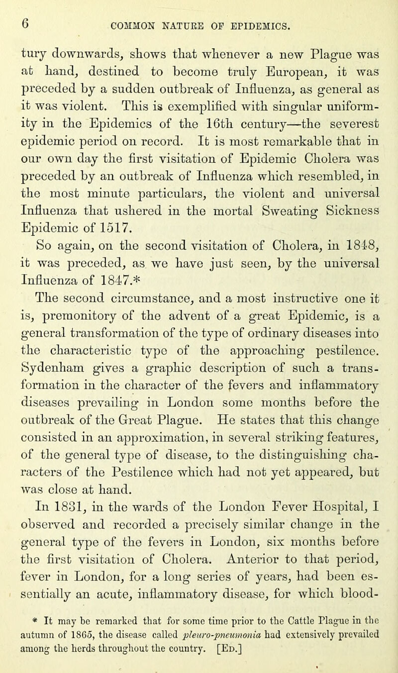 tuiy downwards^ shows that whenever a new Plague was at hand, destined to become truly European, it was preceded by a sudden outbreak of Influenza, as general as it was violent. This is exemplifled with singular uniform- ity in the Epidemics of the 16th century—the severest epidemic period on record. It is most remarkable that in our own day the flrst visitation of Epidemic Cholera was pi’eceded by an outbreak of Influenza which resembled, in the most minute particulars, the violent and universal Influenza that ushered in the mortal Sweating Sickness Epidemic of 1517. So again, on the second visitation of Cholera, in 1848, it was preceded, as we have just seen, by the universal Influenza of 1847.* The second circumstance, and a most instructive one it is, premonitory of the advent of a great Epidemic, is a general transformation of the type of ordinary diseases into the characteristic type of the approaching pestilence. Sydenham gives a graphic description of such a trans- formation in the character of the fevers and inflammatory diseases prevailing in London some months before the outbreak of the Great Plague. He states that this change consisted in an approximation, in several striking features, of the general type of disease, to the distinguishing cha- racters of the Pestilence which had not yet appeared, but was close at hand. In 1831, in the wards of the London Fever Hospital, I observed and recorded a precisely similar change in the general type of the fevers in London, six months before the flrst visitation of Cholera. Anterior to that period, fever in London, for a long series of years, had been es- sentially an acute, inflammatory disease, for which blood- * It may be remarked that for some time prior to the Cattle Plague in the autumn of 1865, the disease called pleuro-pneumonia had extensively prevailed among the herds throughout the eouutry. [Ed.]