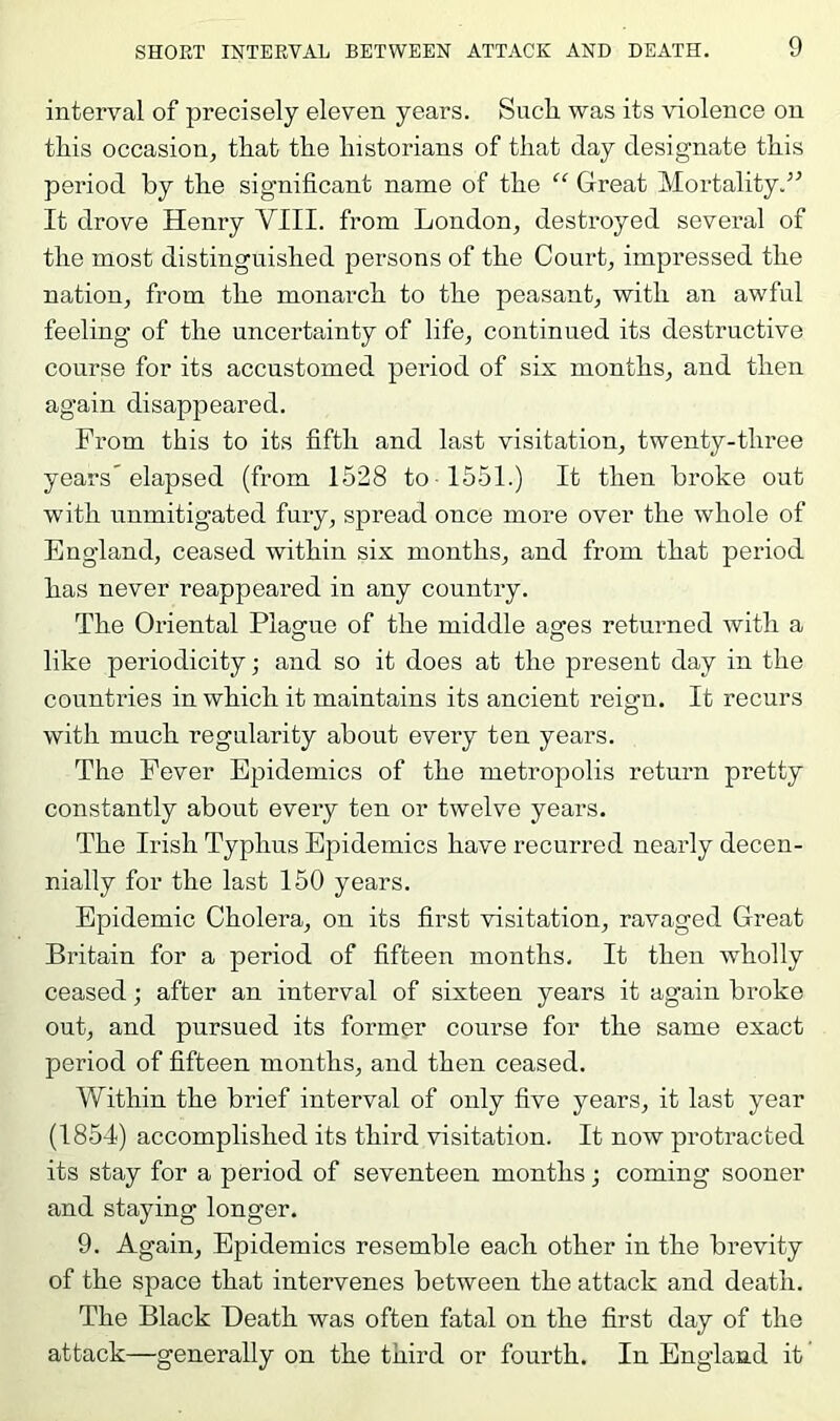 interval of precisely eleven years. SacL. was its violence on this occasion, that the historians of that day designate this period by the significant name of the “ Great Mortality.’^ It drove Henry VIII. from London, destroyed several of the most distinguished persons of the Court, impressed the nation, from the monarch to the peasant, with an awful feeling of the uncertainty of life, continued its destructive course for its accustomed period of six months, and then again disappeared. From this to its fifth and last visitation, twenty-three years'elapsed (from 1528 to 1551.) It then broke out with unmitigated fury, spread once more over the whole of England, ceased within six months, and from that period has never reappeared in any country. The Oriental Plague of the middle ages returned with a like periodicity; and so it does at the present day in the countries in which it maintains its ancient reign. It recurs with much regularity about every ten years. The Fever Epidemics of the metropolis return pretty constantly about every ten or twelve years. The Irish Typhus Epidemics have recurred nearly decen- nially for the last 150 years. Epidemic Cholera, on its first visitation, ravaged Great Britain for a period of fifteen months. It then wholly ceased; after an interval of sixteen years it again broke out, and pursued its former course for the same exact period of fifteen months, and then ceased. Within the brief interval of only five years, it last year (1854) accomplished its third visitation. It now protracted its stay for a period of seventeen months; coming sooner and staying longer. 9. Again, Epidemics resemble each other in the brevity of the space that intervenes between the attack and death. The Black Heath was often fatal on the first day of the attack—generally on the third or fourth. In England it