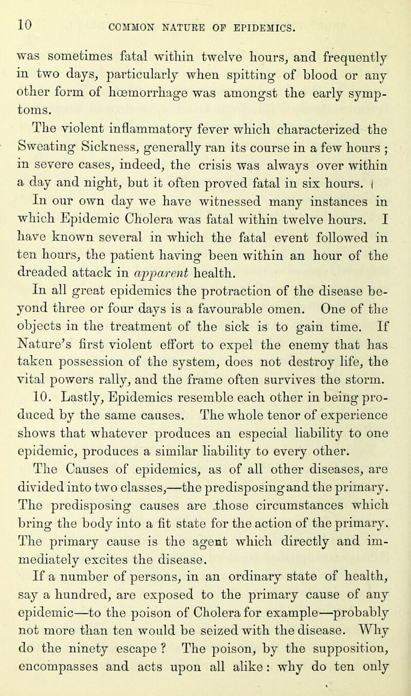 was sometimes fatal within twelve hours, and frequently in two days, particularly when spitting of blood or any other form of hoemorrhage was amongst the early symp- toms. The violent inflammatory fever which characterized the Sweating Sickness, generally ran its course in a few hours ; in severe cases, indeed, the crisis was always over within a day and night, but it often proved fatal in six hours, j In our own day we have witnessed many instances in which Epidemic Cholera was fatal within twelve hours. I have known several in which the fatal event followed in ten hours, the patient having been within an hour of the dreaded attack in apparent health. In all great epidemics the protraction of the disease be- yond three or four days is a favourable omen. One of the objects in the treatment of the sick is to gain time. If Nature’s first violent effort to expel the enemy that has taken possession of the system, does not destroy life, the vital powers rally, and the frame often survives the storm. 10. Lastly, Epidemics resemble each other in being pro- duced by the same causes. The whole tenor of experience shows that whatever produces an especial liability to one epidemic, produces a similar liability to every other. The Causes of epidemics, as of all other diseases, are divided into two classes,—the predisposing and the primary. The predisposing causes are those circumstances which bring the body into a fit state for the action of the primary. The primary cause is the agent which directly and im- mediately excites the disease. If a number of persons, in an ordinary state of health, say a hundred, are exposed to the primary cause of any epidemic—to the poison of Cholera for example—probably not more than ten would be seized with the disease. Why do the ninety escape ? The poison, by the supposition, encompasses and acts upon all alike : why do ten only