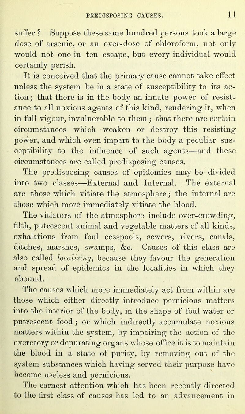 PREDISPOSING CAUSES. 1] suffer ? Suppose these same liundred persons took a large dose of arsenic, or an over-dose of chloroform, not only would not one in ten escape, but every individual would certainly perish. It is conceived that the primary cause cannot take effect unless the system be in a state of susceptibility to its ac- tion ; that there is in the body an innate power of resist- ance to all noxious agents of this kind, rendering it, when in full vigour, invulnerable to them; that there are certain circumstances which weaken or destroy this resisting power, and which even impart to the body a peculiar sus- ceptibility to the influence of such agents—and these circumstances are called predisposing causes. The predisposing causes of epidemics may be divided into two classes—External and Internal. The external are those which vitiate the atmosphere; the internal are those which more immediately vitiate the blood. The vitiators of the atmosphere include over-crowding, filth, putrescent animal and vegetable matters of all kinds, exhalations from foul cesspools, sewers, rivers, canals, ditches, marshes, swamps, &c. Causes of this class are also called localizing, because they favour the generation and spread of epidemics in the localities in which they abound. The causes which more immediately act from within are those which either directly introduce pernicious matters into the interior of the body, in the shape of foul water or putrescent food; or which indirectly accumulate noxious matters within the system, by impairing the action of the excretory or depurating organs whose office it is to maintain the blood in a state of purity, by removing out of the system substances which having served their purpose have become useless and pernicious. The earnest attention which has been recently directetl to the first class of causes has led to an advancement in