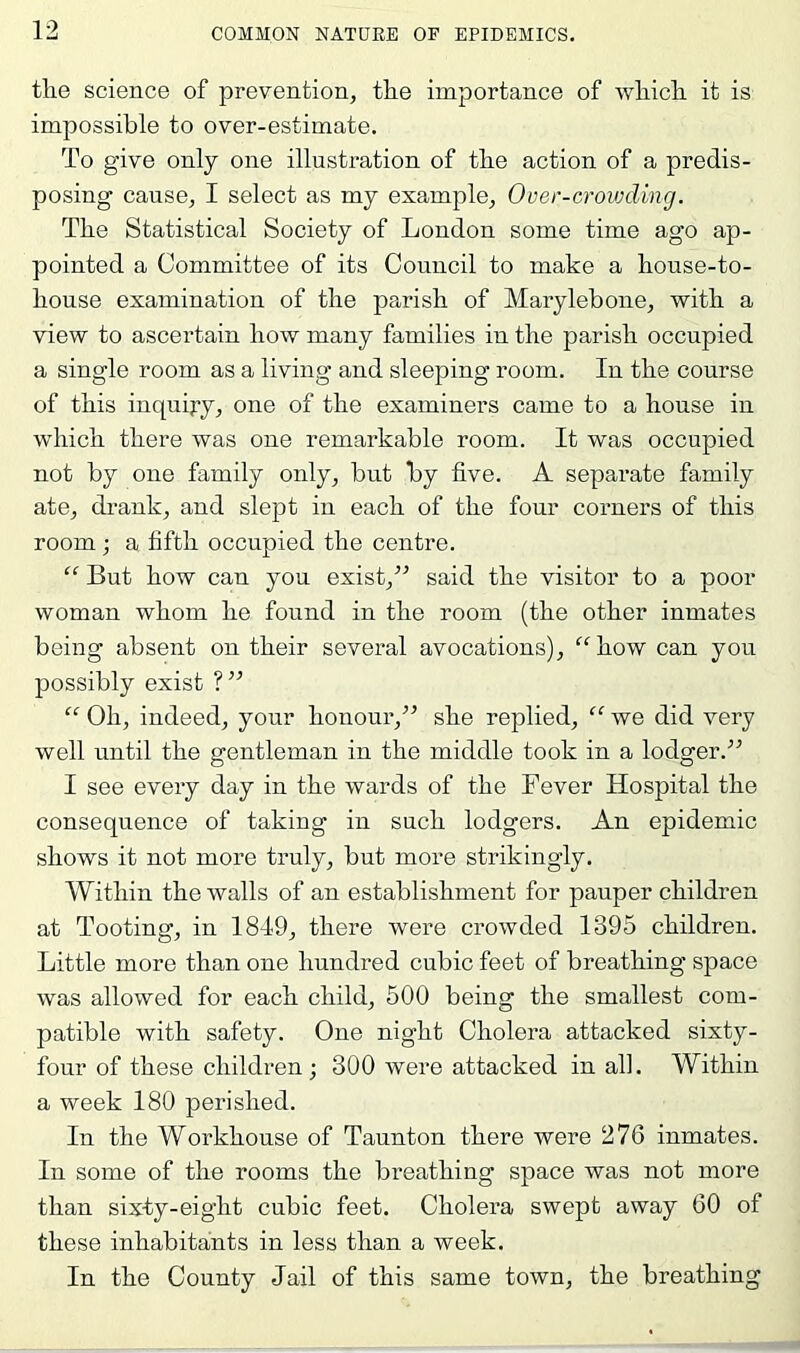 the science of prevention, the importance of which it is impossible to over-estimate. To give only one illustration of the action of a predis- posing cause, I select as my example, Over-crovjding. The Statistical Society of London some time ago ap- pointed a Committee of its Council to make a house-to- house examination of the parish of Marylebone, with a view to ascertain how many families in the parish occupied a single room as a living and sleeping room. In the course of this inquiry, one of the examiners came to a house in which there was one remarkable room. It was occupied not by one family only, but by five. A separate family ate, drank, and slept in each of the four corners of this room; a fifth occupied the centre. “ But how can you exist,” said the visitor to a poor woman whom he found in the room (the other inmates being absent on their several avocations), how can you possibly exist ?” “ Oh, indeed, your honour,” she replied, “ we did very well until the gentleman in the middle took in a lodger.” I see every day in the wards of the Fever Hospital the consequence of taking in such lodgers. An epidemic shows it not more truly, but more strikingly. Within the walls of an establishment for pauper children at Tooting, in 1849, there were crowded 1395 children. Little more than one hundred cubic feet of breathing space was allowed for each child, 500 being the smallest com- patible with safety. One night Cholera attacked sixty- four of these children; 300 were attacked in ah. Within a week 180 perished. In the Workhouse of Taunton there were 276 inmates. In some of the rooms the breathing space was not more than sixty-eight cubic feet. Cholera swept away 60 of these inhabitants in less than a week. In the County Jail of this same town, the breathing