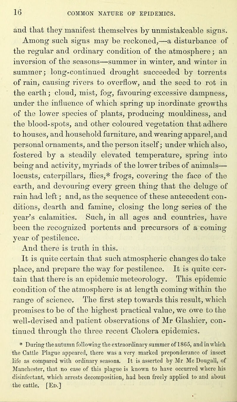 and tliat they manifest themselves by unmistakeable signs. Among such signs may be reckoned,—a disturbance of the regular and ordinary condition of the atmosphere; an inversion of the seasons—summer in winter, and winter in summer; long-continued drought succeeded by torrents of rain, causing rivers to overflow, and the seed to rot in the earth; cloud, mist, fog, favouring excessive dampness, under the influence of which spring up inordinate growths of the lower species of plants, producing mouldiness, and the blood-spots, and other coloured vegetation that adhere to houses, and household furniture, and wearing apparel, and personal ornaments, and the person itself; under which also, fostered by a steadily elevated temperature, spring into being and activity, myriads of the lower tribes of animals— locusts, caterpillars, flies,* frogs, covering the face of the earth, and devouring every green thing that the deluge of rain had left; and, as the sequence of these antecedent con- ditions, dearth and famine, closing the long series of the year’s calamities. Such, in all ag’es and countries, have been the recognized portents and precursors of a coming- year of pestilence. And there is truth in this. It is quite certain that such atmospheric changes do take place, and prepare the way for pestilence. It is quite cer- tain that there is an epidemic meteorology. This epidemic condition of the atmosphere is at length coming within the range of science. The first step towards this result, which promises to be of the highest practical value, we owe to the well-devised and patient observations of Mr Glashier, con- tinued through the three recent Cholera epidemics. * During the autumn following the extraordinary summer of 1865, and in which the Cattle Plague appeared, there was a very marked preponderance of insect life as compared with ordinary seasons. It is asserted hy Mr McDougall, of Manchester, that no case of this plague is known to have occurred where his disinfectant, which arrests decomposition, had been freely applied to and about the cattle. [Ed.]