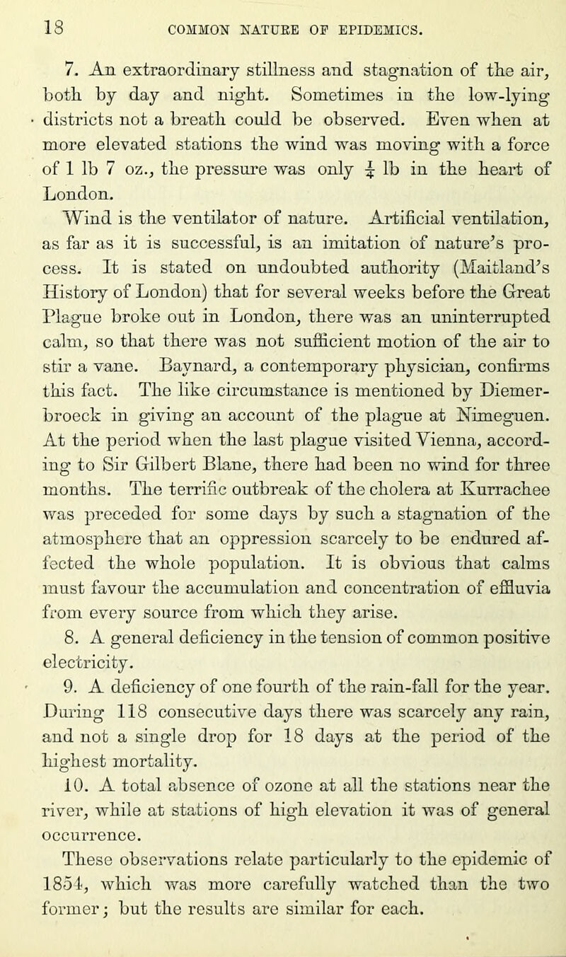 7. An extraordinary stillness and stagnation of the air, both by day and night. Sometimes in the low-lying districts not a breath could be observed. Even when at more elevated stations the wind was moving with a force of 1 lb 7 oz., the pressure was only ^ lb in the heart of London. Wind is the ventilator of nature. Artificial ventilation, as far as it is successful, is an imitation of nature’s pro- cess. It is stated on undoubted authority (Maitland’s History of London) that for several weeks before the Great Plague broke out in London, there was an uninterrupted calm, so that there was not sufficient motion of the air to stir a vane. Baynard, a contemporary physician, confirms this fact. The like circumstance is mentioned by Diemer- broeck in giving an account of the plague at Nimeguen. At the period when the last plague visited Vienna, accord- ing to Sir Gilbert Blane, there had been no vifind for three months. The terrific outbreak of the cholera at Kurrachee was preceded for some days by such a stagnation of the atmosphere that an oppression scarcely to be endured af- fected the whole population. It is obvious that calms must favour the accumulation and concentration of efiluvia from every source from which they arise. 8. A general deficiency in the tension of common positive electricity. 9. A deficiency of one fourth of the rain-fall for the year. During 118 consecutive days there was scarcely any rain, and not a single drop for 18 days at the period of the highest mortality. 10. A total absence of ozone at all the stations near the river, while at stations of high elevation it was of general occui’rence. These observations relate particularly to the epidemic of 1854, which was more carefully watched than the two former; but the results are similar for each.