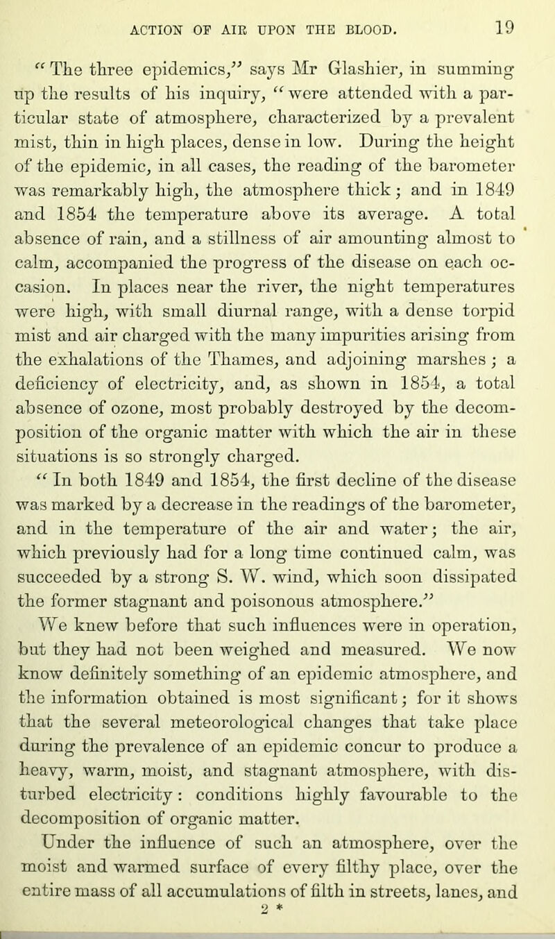 The three epidemics/^ says Mr Glashier, in summing np the results of his inquiry, “ were attended with a par- ticular state of atmosphere, characterized by a prevalent mist, thin in high places, dense in low. During the height of the epidemic, in all cases, the reading of the barometer was remarkably high, the atmosphere thick; and in 1849 and 1854 the temperature above its average. A total absence of rain, and a stillness of air amounting almost to calm, accompanied the progress of the disease on each oc- casion. In places near the river, the night temperatures were high, with small diurnal range, with a dense torpid mist and air charged with the many impurities arising from the exhalations of the Thames, and adjoining marshes ; a deficiency of electricity, and, as shown in 1854, a total absence of ozone, most probably destroyed by the decom- position of the organic matter with which the air in these situations is so strongly charged. “ In both 1849 and 1854, the first decline of the disease was marked by a decrease in the readings of the barometer, and in the temperature of the air and water; the air, which previously had for a long time continued calm, was succeeded by a strong S. W. wind, which soon dissipated the former stagnant and poisonous atmosphere.’’^ We knew before that such influences were in operation, but they had not been weighed and measured. We now know definitely something of an epidemic atmosphere, and the information obtained is most significant; for it shows that the several meteorological changes that take place during the prevalence of an epidemic concur to produce a heavy, warm, moist, and stagnant atmosphere, with dis- turbed electricity: conditions highly favourable to the decomposition of organic matter. Under the influence of such an atmosphere, over the moist and warmed surface of every filthy place, over the entire mass of all accumulations of filth in streets, lanes, and