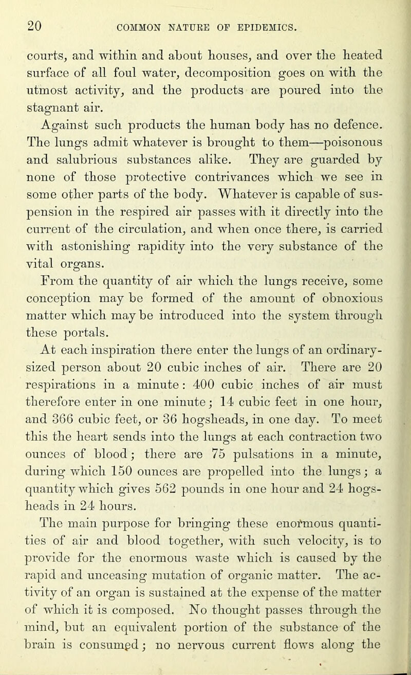 courts, and within and about houses, and over the heated surface of all foul water, decomposition goes on with the utmost activity, and the products are poured into the stagnant air. Against such products the human body has no defence. The lungs admit whatever is brought to them—poisonous and salubrious substances alike. They are guarded by none of those protective contrivances which we see in some other parts of the body. Whatever is capable of sus- pension in the respired air passes with it directly into the current of the circulation, and when once there, is carried with astonishing rapidity into the very substance of the vital organs. From the quantity of air which the lungs receive, some conception may be formed of the amount of obnoxious matter which may be introduced into the system through these portals. At each inspiration there enter the lungs of an ordinary- sized person about 20 cubic inches of air. There are 20 respirations in a minute : 400 cubic inches of air must therefore enter in one minute; 14 cubic feet in one hour, and 366 cubic feet, or 36 hogsheads, in one day. To meet this the heart sends into the lungs at each contraction two ounces of blood; there are 75 pulsations in a minute, during which 150 ounces are propelled into the lungs; a quantity which gives 562 pounds in one hour and 24 hogs- heads in 24 hours. The main purpose for bringing these enofmous quanti- ties of air and blood together, with such velocity, is to provide for the enormous waste which is caused by the rapid and unceasing mutation of organic matter. The ac- tivity of an organ is sustained at the expense of the matter of which it is composed. No thought passes through the mind, but an equivalent portion of the substance of the brain is consumed; no nervous current flows along the