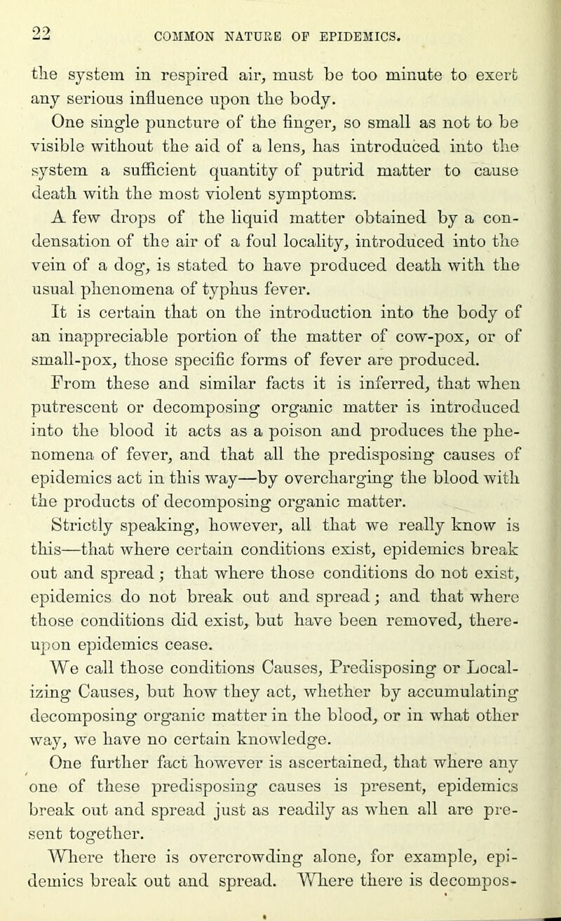 tlie system in respired air, must be too minute to exert any serious influence upon tbe body. One single puncture of tbe finger, so small as not to be visible without tbe aid of a lens, bas introduced into tbe system a sufiicient quantity of putrid matter to cause death with tbe most violent symptoms; A few drops of tbe liquid matter obtained by a con- densation of tbe air of a foul locality, introduced into tbe vein of a dog, is stated to have produced death with tbe usual phenomena of typhus fever. It is certain that on the introduction into tbe body of an inappreciable portion of tbe matter of cow-pox, or of small-pox, those specific forms of fever are produced. From these and similar facts it is inferred, that when putrescent or decomposing organic matter is introduced into tbe blood it acts as a poison and produces tbe phe- nomena of fever, and that all tbe predisposing causes of epidemics act in this way—by overcharging tbe blood with tbe products of decomposing organic matter. Strictly speaking, however, all that we really know is this—that where certain conditions exist, epidemics break out and spread; that where those conditions do not exist, epidemics do not break out and spread; and that where those conditions did exist, but have been removed, there- upon epidemics cease. We call those conditions Causes, Predisposing or Local- izing Causes, but how they act, whether by accumulating decomposing organic matter in the blood, or in what other way, we have no certain knowledge. One further fact however is ascertained, that where any one of these predisposing causes is present, epidemics break out and spread just as readily as when all are pre- sent together. IVIiere there is overcrowding alone, for example, epi- demics break out and spread. Where there is decompos-