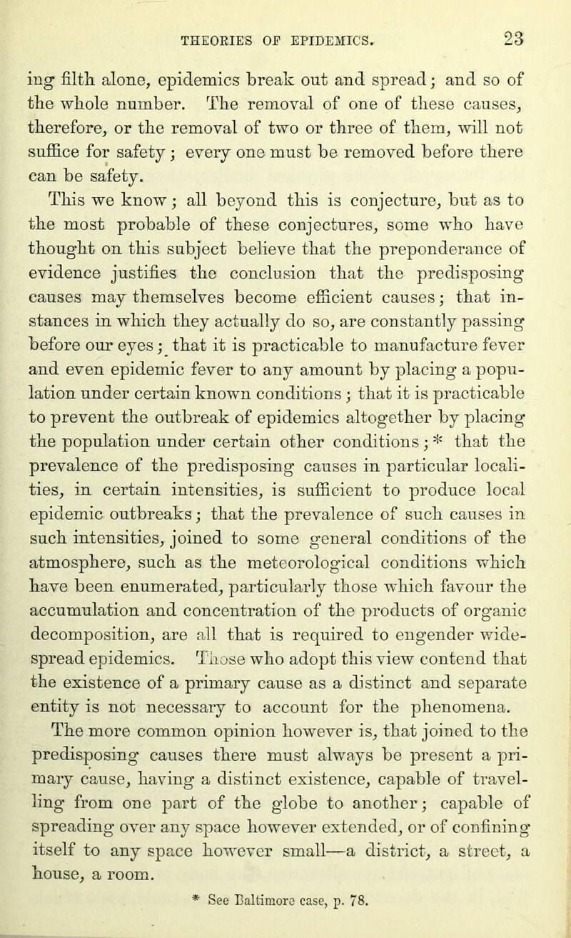 ing filth alone, epidemics break out and spread; and so of the whole number. The removal of one of these causes, therefore, or the removal of two or three of them, mil not suffice for safety; every one must be removed before there can be safety. This we know; all beyond this is conjecture, but as to the most probable of these conjectures, some who have thought on this subject believe that the preponderance of evidence justifies the conclusion that the predisposing causes may themselves become efficient causes; that in- stances in which they actually do so, are constantly passing before our eyes; that it is practicable to manufacture fever and even epidemic fever to any amount by placing a popu- lation under certain known conditions ; that it is practicable to prevent the outbreak of epidemics altogether by placing* the population under certain other conditions; * that the prevalence of the predisposing causes in particular locali- ties, in certain intensities, is sufficient to produce local epidemic outbreaks; that the prevalence of such causes in such intensities, joined to some general conditions of the atmosphere, such as the meteorological conditions which have been enumerated, particularly those which favour the accumulation and concentration of the products of organic decomposition, are all that is required to engender wide- spread epidemics. Those who adopt this view contend that the existence of a primary cause as a distinct and separate entity is not necessary to account for the phenomena. The more common opinion however is, that joined to the predisposing causes there must always be present a pri- mary cause, having a distinct existence, capable of travel- ling from one part of the globe to another; capable of spreading over any space however extended, or of confining itself to any space however small—a district, a street, a house, a room. * See Baltimore case, p. 78.