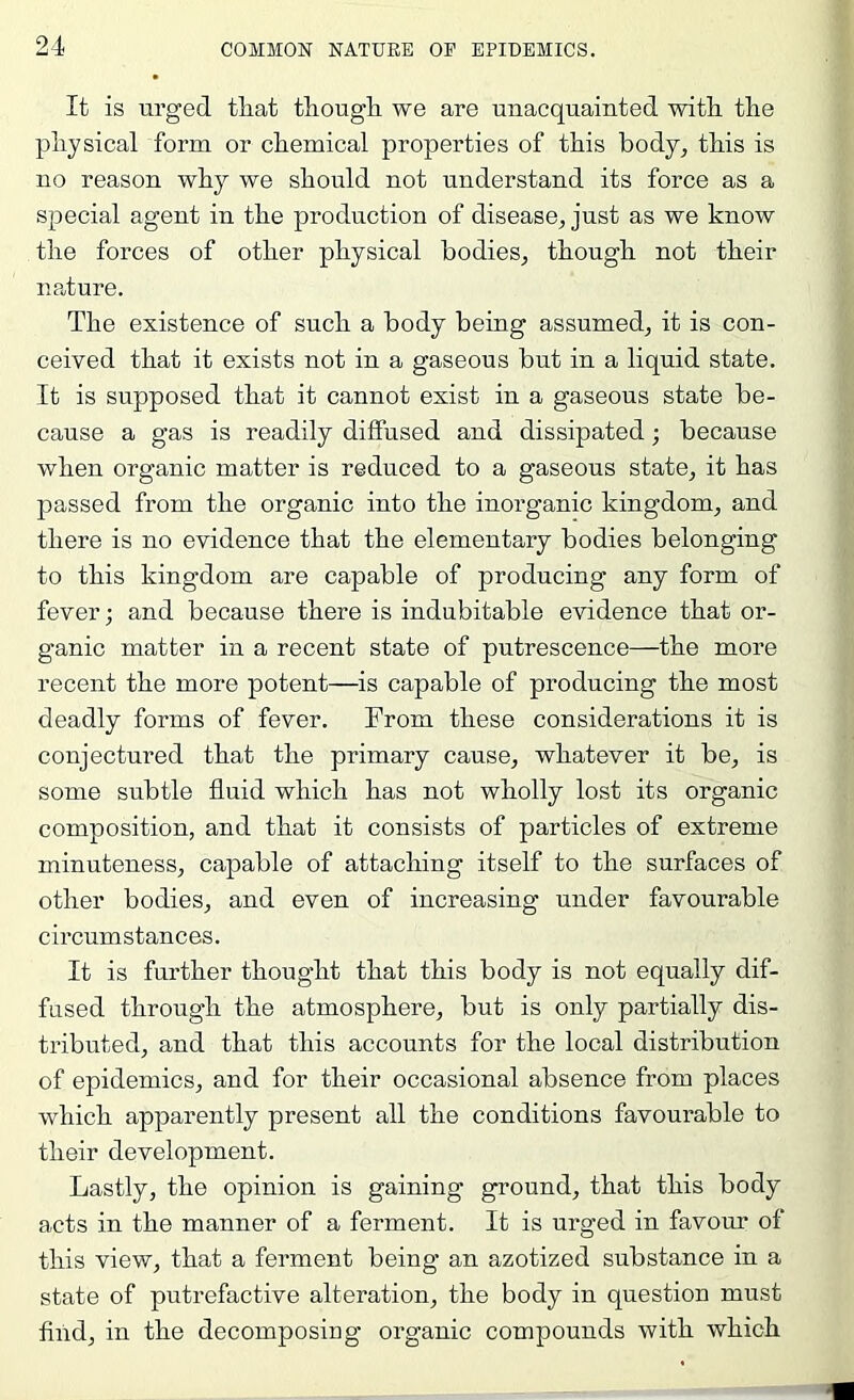 It is urged that though, we are unacquainted with the physical form or chemical properties of this body, this is no reason why we should not understand its force as a special agent in the production of disease, just as we know the forces of other physical bodies, though not their nature. The existence of such a body being assumed, it is con- ceived that it exists not in a gaseous but in a liquid state. It is supposed that it cannot exist in a gaseous state be- cause a gas is readily diffused and dissipated; because when organic matter is reduced to a gaseous state, it has passed from the organic into the inorganic kingdom, and there is no evidence that the elementary bodies belonging to this kingdom are capable of producing any form of fever; and because there is indubitable evidence that or- ganic matter in a recent state of putrescence—the more recent the more potent—is capable of producing the most deadly forms of fever. From these considerations it is conjectured that the primary cause, whatever it be, is some subtle fluid which has not wholly lost its organic composition, and that it consists of particles of extreme minuteness, capable of attaching itself to the surfaces of other bodies, and even of increasing under favourable circumstances. It is further thought that this body is not equally dif- fused through the atmosphere, but is only partially dis- tributed, and that this accounts for the local distribution of epidemics, and for their occasional absence from places which apparently present all the conditions favourable to their development. Lastly, the opinion is gaining ground, that this body acts in the manner of a ferment. It is urged in favour of this view, that a ferment being’ an azotized substance in a state of putrefactive alteration, the body in question must find, in the decomposing organic compounds with which