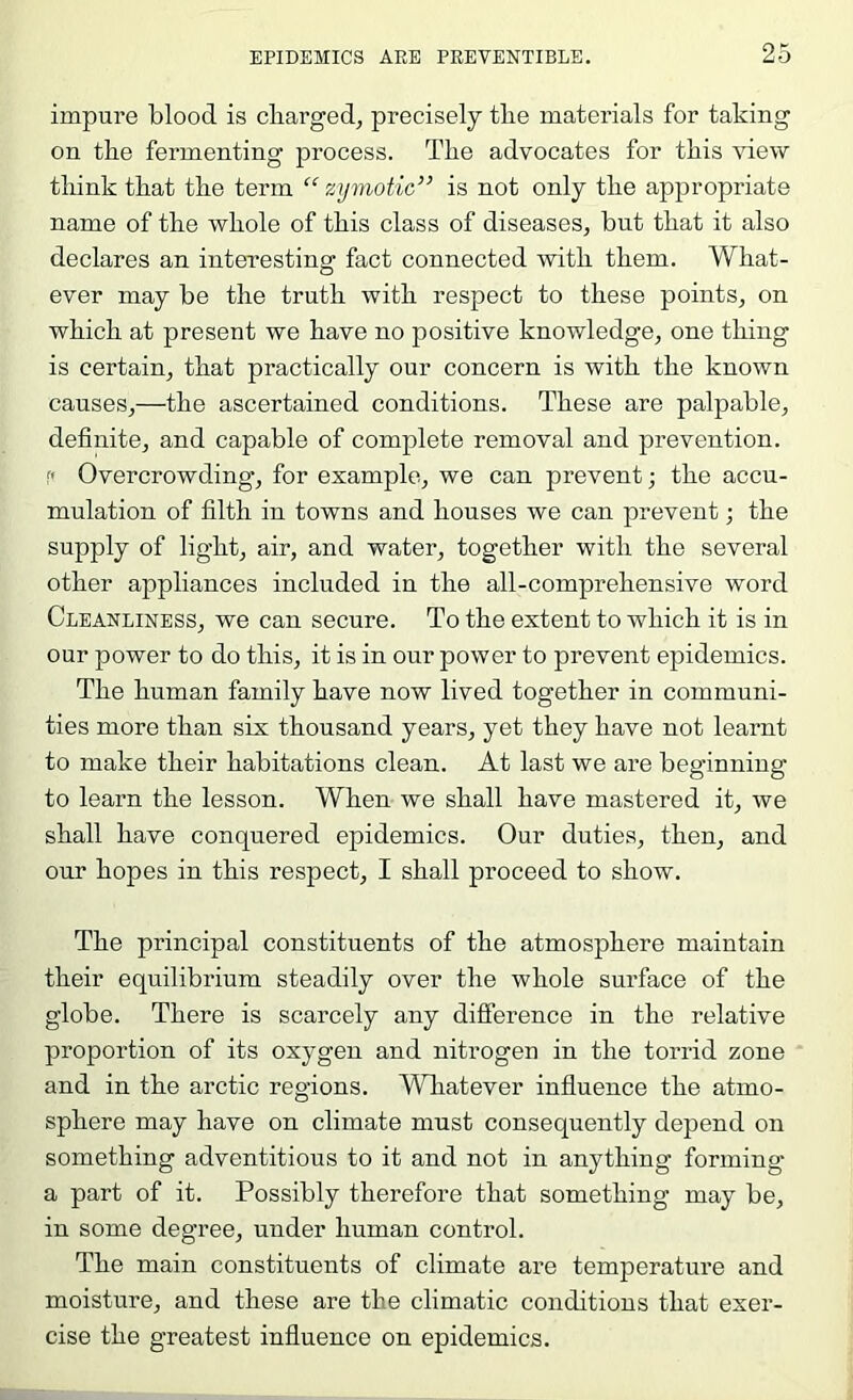 impure blood is cliarged, precisely tlie materials for taking on tke fermenting process. The advocates for this view think that the term “ zymotic” is not only the appropriate name of the whole of this class of diseases, but that it also declares an interesting fact connected with them. What- ever may be the truth with respect to these points, on which at present we have no positive knowledge, one thing is certain, that practically our concern is with the known causes,—the ascertained conditions. These are palpable, definite, and capable of complete removal and prevention, r* Overcrowding, for example, we can prevent; the accu- mulation of filth in towns and houses we can prevent; the supply of light, air, and water, together with the several other appliances included in the all-comprehensive word Cleanliness, we can secure. To the extent to which it is in our power to do this, it is in our power to prevent epidemics. The human family have now lived together in communi- ties more than six thousand years, yet they have not learnt to make their habitations clean. At last we are beginning to learn the lesson. When we shall have mastered it, we shall have conquered epidemics. Our duties, then, and our hopes in this respect, I shall proceed to show. The principal constituents of the atmosphere maintain their equilibrium steadily over the whole surface of the globe. There is scarcely any difference in the relative proportion of its oxygen and nitrogen in the torrid zone and in the arctic regions. Whatever influence the atmo- sphere may have on climate must consequently depend on something adventitious to it and not in anything forming a part of it. Possibly therefore that something may be, in some degree, under human control. The main constituents of climate are temperature and moisture, and these are the climatic conditions that exer- cise the greatest influence on epidemics.