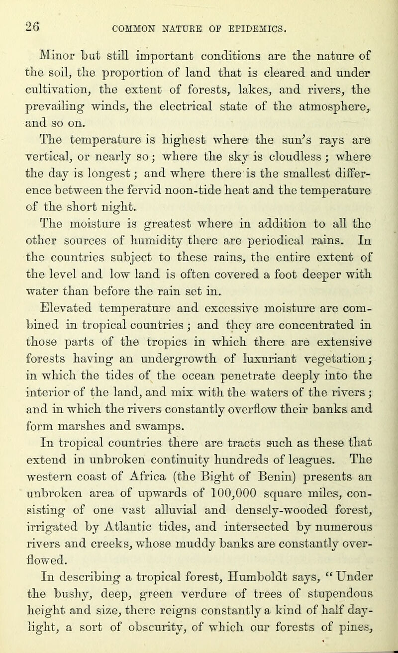 Minor but still important conditions are the nature of the soil, the proportion of land that is cleared and under cultivation, the extent of forests, lakes, and rivers, the prevailing winds, the electrical state of the atmosphere, and so on. The temperature is highest where the sun’s rays are vertical, or nearly so; where the sky is cloudless; where the day is longest; and where there is the smallest differ- ence between the fervid noon-tide heat and the temperature of the short night. The moisture is greatest where in addition to all the other sources of humidity there are periodical rains. In the countries subject to these rains, the entire extent of the level and low land is often covered a foot deeper with water than before the rain set in. Elevated temperature and excessive moisture are com- bined in tropical countries ; and they are concentrated in those parts of the tropics in which there are extensive forests having an undergrowth of luxuriant vegetation; in which the tides of the ocean penetrate deeply into the interior of the land, and mix with the waters of the rivers; and in which the rivers constantly overflow their banks and form marshes and swamps. In tropical countries there are tracts such as these that extend in unbroken continuity hundreds of leagues. The western coast of Africa (the Bight of Benin) presents an unbroken area of upwards of 100,000 square miles, con- sisting of one vast alluvial and densely-wooded forest, irrigated by Atlantic tides, and intersected by numerous rivers and creeks, whose muddy banks are constantly over- flowed. In describing a tropical forest, Humboldt says, “ Under the bushy, deep, green verdure of trees of stupendous height and size, there reigns constantly a kind of half day- light, a sort of obscurity, of which our forests of pines.