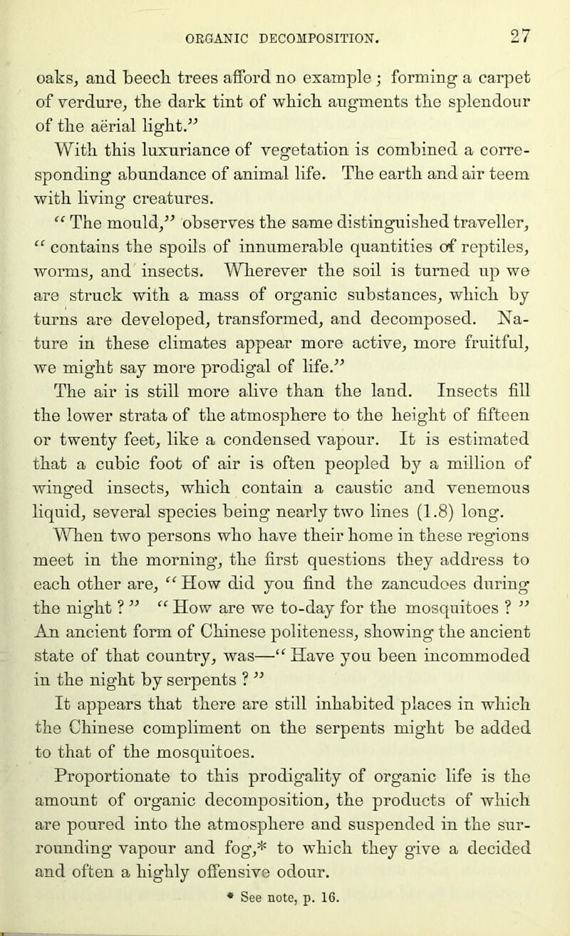 oaks, aud beecli trees afford no example •, forming a carpet of verdure, tke dark tint of wkick augments tlie splendour of tlie aerial ligkt.^^ With this luxuriance of vegetation is combined a corre- sponding abundance of animal life. Tbe earth and air teem with living creatures. “ The mould,^^ observes the same distinguished traveller, “ contains the spoils of innumerable quantities of reptiles, worms, and insects. Wherever the soil is turned up we are struck with a mass of organic substances, which by turns are developed, transformed, and decomposed. Na- ture in these climates appear more active, more fruitful, we might say more prodigal of life.” The air is still more alive than the land. Insects fill the lower strata of the atmosphere to the height of fifteen or twenty feet, like a condensed vapour. It is estimated that a cubic foot of air is often peopled by a million of winged insects, which contain a caustic and venomous liquid, several species being nearly two lines (1.8) long. A^Tien two persons who have their home in these regions meet in the morning’, the first questions they address to each other are, “ How did you find the zancudoes during the night ? ” “ How are we to-day for the mosquitoes ? ” An ancient form of Chinese politeness, showing the ancient state of that country, was—‘^Have you been incommoded in the night by serpents ? ” It appears that there are still inhabited places in which the Chinese compliment on the serpents might be added to that of the mosquitoes. Proportionate to this prodigality of organic life is the amount of organic decomposition, the products of which are poured into the atmosphere and suspended in the sur- rounding vapour and fog,* to which they g’ive a decided and often a highly offensive odour. ♦ See note, p. 16.
