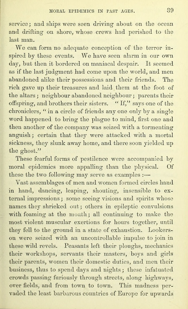 service; and sliips were seen driving’ about on tlie ocean and drifting on store, whose crews had perished to the last man. We can form no adequate conception of the terror in- spired by these events. We have seen alarm in our own day, but then it bordered on maniacal despcdr. It seemed as if the last judgment had come upon the world, and men abandoned alike their possessions and their friends. The rich gave up their treasures and laid them at the foot of the altars ; neighbour abandoned neighbour; parents their offspring, and brothers their sisters. “ If,’^ says one of the chroniclers, “ in a circle of friends any one only by a single word happened to bring the plague to mind, first one and then another of the company was seized with a tormenting anguish; certain that they were attacked with a mortal sickness, they slunk away home, and there soon yielded up the ghost.” These fearful forms of pestilence were accompanied by moral epidemics more appalling than the physical. Of these the two following may serve as examples :— Vast assemblages of men and women formed circles hand in hand, dancing, leaping, shouting, insensible to ex- ternal impressions; some seeing visions and spirits whose names they shrieked out; others in epileptic convulsions with foaming at the mouth; all continuing to make the most violent muscular exertions for hours together, until they fell to the ground in a state of exhaustion. Lookers- on were seized with an uncontrollable impulse to join in these wild revels. Peasants left their ploughs, mechanics their workshops, sei’vants their masters, boys and girls their parents, women their domestic duties, and men their business, thus to spend days and nights; these infatuated crowds passing furiously through streets, along highways, over fields, and from town to town. This madness per- vaded the least barbarous countries of Europe for upwards