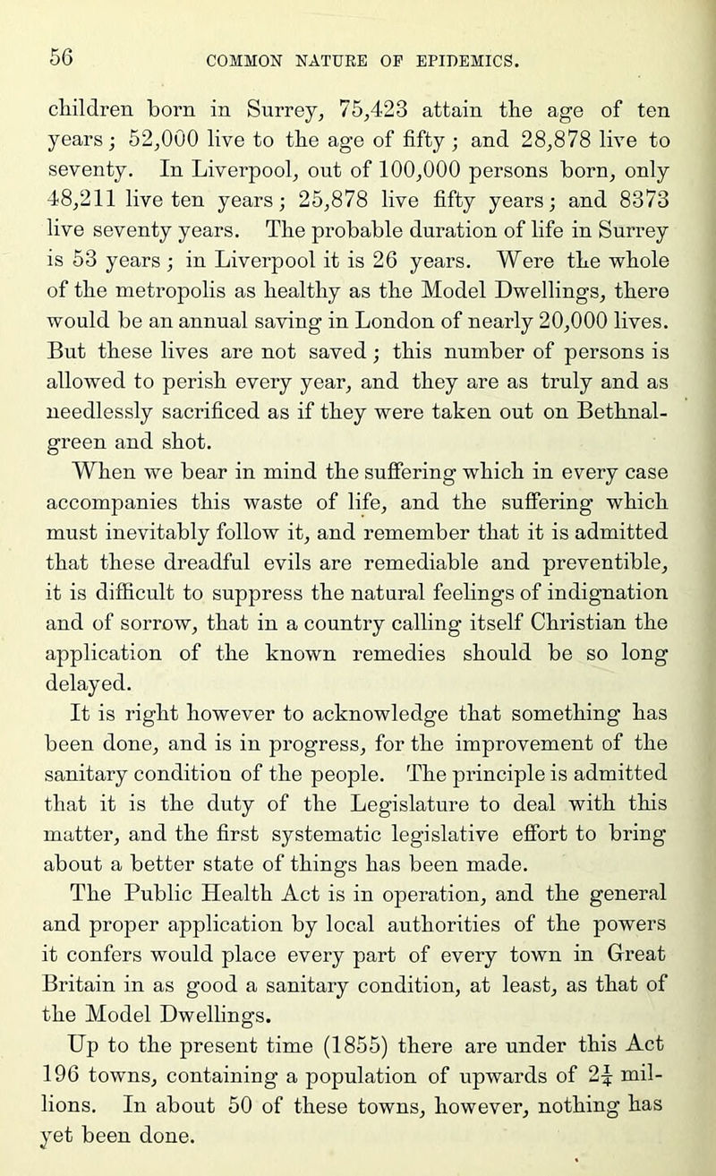 cliildren born in Surrey, 75,423 attain the age of ten years; 52,000 live to the age of fifty; and 28,878 live to seventy. In Liverpool, out of 100,000 persons born, only 48,211 live ten years; 25,878 live fifty years; and 8373 live seventy years. The probable duration of life in Surrey is 53 years ; in Liverpool it is 26 years. Were the whole of the metropolis as healthy as the Model Dwellings, there would be an annual saving in London of nearly 20,000 lives. But these lives are not saved; this number of persons is allowed to perish every year, and they are as truly and as needlessly sacrificed as if they were taken out on Bethnal- green and shot. When we bear in mind the suffering which in every case accompanies this waste of life, and the suffering which must inevitably follow it, and remember that it is admitted that these dreadful evils are remediable and preventible, it is difficult to suppress the natural feelings of indignation and of sorrow, that in a country calling itself Christian the application of the known remedies should be so long delayed. It is right however to acknowledge that something has been done, and is in progress, for the improvement of the sanitary condition of the people. The principle is admitted that it is the duty of the Legislature to deal with this matter, and the first systematic legislative effort to bring about a better state of things has been made. The Public Health Act is in operation, and the general and proper application by local authorities of the powers it confers would place every part of every town in Great Britain in as good a sanitary condition, at least, as that of the Model Dwellings. Up to the present time (1855) there are under this Act 196 towns, containing a population of upwards of mil- lions. In about 50 of these towns, however, nothing has yet been done.