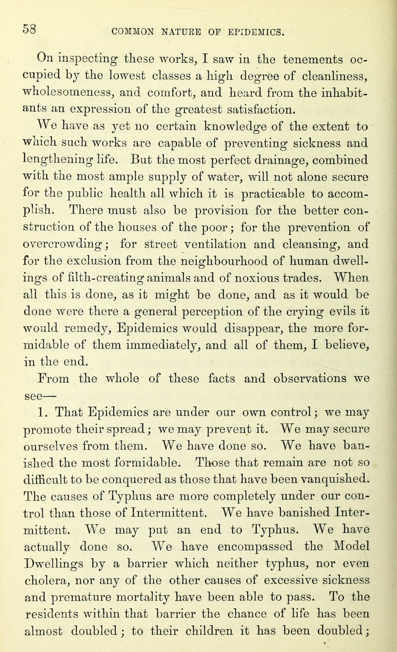 On inspecting tliese works, I saw in tlie tenements oc- cupied by tlie lowest classes a high degree of cleanliness, wbolesomeness, and comfort, and beard from tbe inhabit- ants an expression of the greatest satisfaction. We have as yet no certain knowledge of the extent to which such works are capable of preventing sickness and lengthening life. But the most perfect drainage, combined with the most ample supply of water, will not alone secure for the public health all which it is practicable to accom- plish. There must also be provision for the better con- struction of the houses of the poor; for the prevention of overcrowding; for street ventilation and cleansing, and for the exclusion from the neighbourhood of human dwell- ings of filth-creating animals and of noxious trades. When all this is done, as it might be done, and as it would be done were there a general perception of the crying evils it would remedy. Epidemics would disappear, the more for- midable of them immediately, and all of them, I believe, in the end. From the whole of these facts and observations we see— 1. That Epidemics are under our own control; we may promote their spread; we may prevent it. We may secure ourselves from them. We have done so. We have ban- ished the most formidable. Tliose that remain are not so difficult to be conquered as those that have been vanquished. The causes of Typhus are more completely under our con- trol than those of Intermittent. We have banished Inter- mittent. We may put an end to Typhus. We have actually done so. We have encompassed the Model Dwellings by a barrier which neither typhus, nor even cholera, nor any of the other causes of excessive sickness and premature mortality have been able to pass. To the residents within that barrier the chance of life has been almost doubled; to their children it has been doubled;