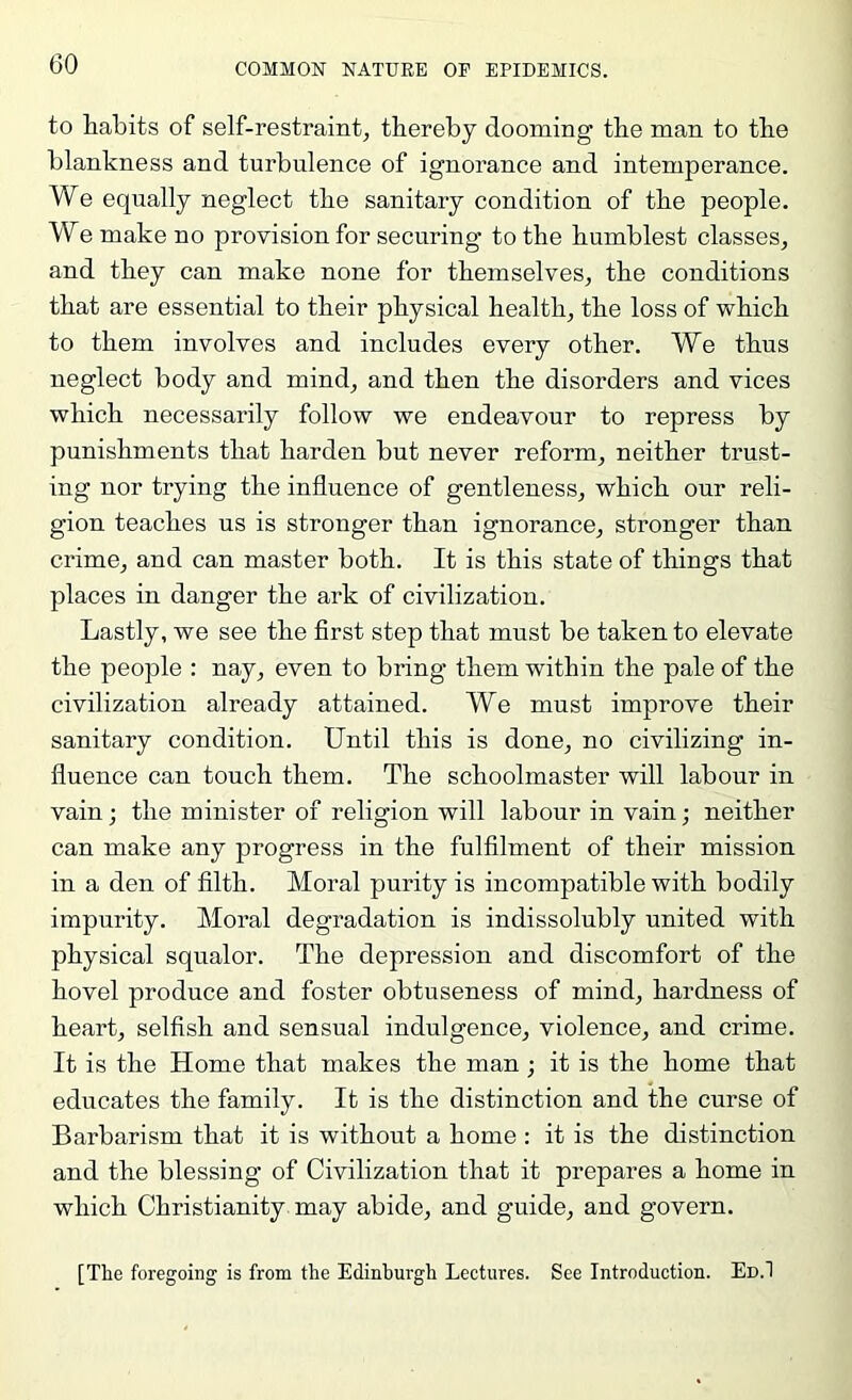 to habits of self-restraint, thereby dooming the man to the blankness and turbulence of ignorance and intemperance. We equally neglect the sanitary condition of the people. We make no provision for securing to the humblest classes, and they can make none for themselves, the conditions that are essential to their physical health, the loss of which to them involves and includes every other. We thus neglect body and mind, and then the disorders and vices which necessarily follow we endeavour to repress by punishments that harden but never reform, neither trust- ing nor trying the influence of gentleness, which our reli- gion teaches us is stronger than ignorance, stronger than crime, and can master both. It is this state of things that places in danger the ark of civilization. Lastly, we see the first step that must be taken to elevate the people : nay, even to bring them within the pale of the civilization already attained. We must improve their sanitary condition. Until this is done, no civilizing in- fluence can touch them. The schoolmaster will labour in vain; the minister of religion will labour in vain; neither can make any progress in the fulfilment of their mission in a den of filth. Moral purity is incompatible with bodily impurity. Moral degradation is indissolubly united with physical squalor. The depression and discomfort of the hovel produce and foster obtuseness of mind, hardness of heart, selfish and sensual indulgence, violence, and crime. It is the Home that makes the man ; it is the home that educates the family. It is the distinction and the curse of Barbarism that it is without a home : it is the distinction and the blessing of Civilization that it prepares a home in which Christianity may abide, and guide, and govern. [Tlie foregoing is from the Edinburgh Lectures. See Introduction. Ed.1