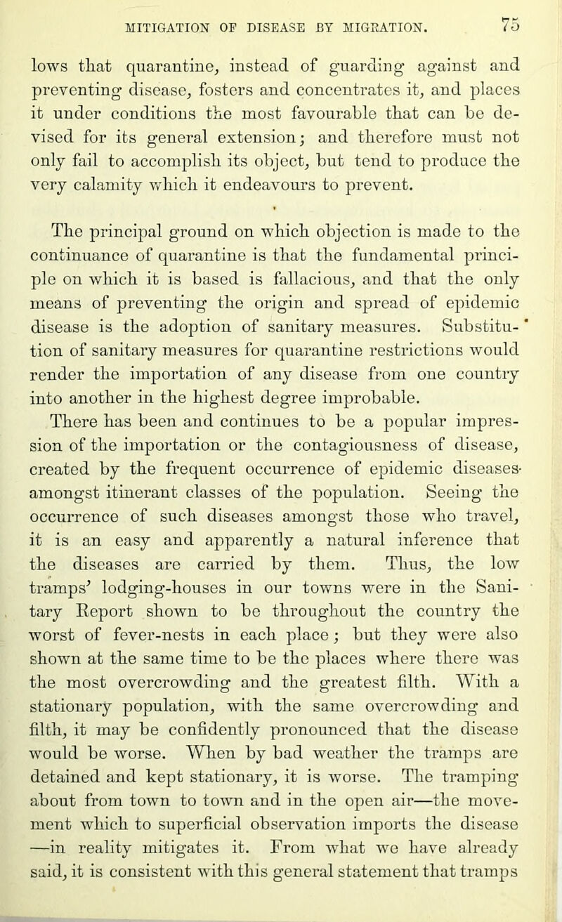 lows that quarantine, instead of guarding against and preventing disease, fosters and concentrates it, and places it under conditions the most favourable that can he de- vised for its general extension; and therefore must not only fail to accomplish its object, but tend to produce the very calamity which it endeavours to prevent. The principal ground on which objection is made to the continuance of quarantine is that the fundamental princi- ple on which it is based is fallacious, and that the only means of preventing the origin and spread of epidemic disease is the adoption of sanitary measures. Substitu- * tion of sanitary measures for quarantine restrictions would render the importation of any disease from one country into another in the highest degree improbable. There has been and continues to be a popular impres- sion of the importation or the contagiousness of disease, created by the frequent occurrence of epidemic diseases- amongst itinerant classes of the population. Seeing the occurrence of such diseases amongst those who travel, it is an easy and apparently a natural inference that the diseases are carried by them. Thus, the low tramps^ lodging-houses in our towns were in the Sani- tary Report shown to be throughout the country the worst of fever-nests in each place; but they were also shown at the same time to be the places where there was the most overcrowding and the greatest filth. With a stationary population, with the same overcrowding and filth, it may be confidently pronounced that the disease would be worse. When by bad weather the tramps are detained and kept stationary, it is worse. The tramping about from town to town and in the open air—the move- ment which to superficial observation imports the disease —in reality mitigates it. From what we have already said, it is consistent with this general statement that tramps