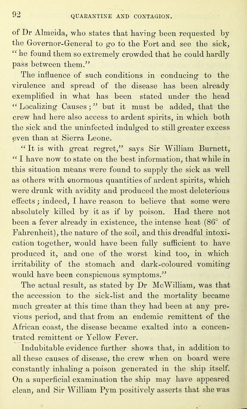 of Dr Almeida, wlio states tliat having been requested by the Governor-General to go to the Fort and see the sick, “ he found them so extremely crowded that he could hardly pass between them.^’ The influence of such conditions in conducing to the virulence and spread of the disease has been already exemplified in what has been stated under the head “ Localizing Causes; ” but it must be added, that the crew had here also access to ardent spirits, in which both the sick and the uninfected indulged to still greater excess even than at Sierra Leone. “ It is with great regret,’’ says Sir William Burnett, “ I have now to state on the best information, that while in this situation means were found to supply the sick as well as others with enormous quantities of ardent spirits, which were drunk with avidity and produced the most deleterious effects; indeed, I have reason to believe that some were absolutely killed by it as if by poison. Had there not been a fever already in existence, the intense heat (86° of Fahrenheit), the nature of the soil, and this dreadful intoxi- cation together, would have been fully sufiicient to have produced it, and one of the worst kind too, in which irritability of the stomach and dark-coloured vomiting would have been conspicuous symptoms.” The actual result, as stated by Dr McWilliam, was that the accession to the sick-list and the mortality became much greater at this time than they had been at any pre- vious period, and that from an endemic remittent of the African coast, the disease became exalted into a concen- trated remittent or Yellow Fever. Indubitable evidence further shows that, in addition to all these causes of disease, the crew when on board were constantly inhaling a poison generated in the ship itself. On a superficial examination the ship may have appeared clean, and Sir William Pym positively asserts that she was