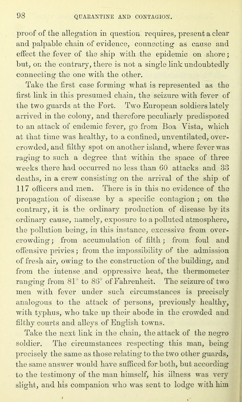 proof of tlie allegation in question requires, present a clear and palpable cliain of evndence, connecting as cause and effect the fever of the ship with the epidemic on shore; but, on the contrary, there is not a single link undoubtedly connectinoc the one with the other. Take the first case forming what is represented as the first link in this presumed chain, the seiziu’e with fever of the two guards at the Fort. Two European soldiers lately arrived in the colony, and therefore peculiarly predisposed to an attack of endemic fever, go from Boa Vista, which at that time was healthy, to a confined, unventilated, over- crowded, and filthy spot on another island, where fever was raging to such a degi’ee that within the space of three weeks there had occurred no less than 60 attacks and 33 deaths, in a crew consisting on the arrival of the ship of 117 officers and men. There is in this no evidence of the propagation of disease by a specific contagion ; on the contrary, it is the ordinary production of disease by its ordinary cause, namely, exposure to a polluted atmosphere, the pollution being, in this instance, excessive from over- crowding ; from accumulation of filth j from foul and offensive privies; from the impossibility of the admission of fresh air, owing to the construction of the building’, and from the intense and oppressive heat, the thermometer ranofing’ from 81° to 88° of Fahrenheit. The seizure of two men with fever under such circumstances is precisely analogous to the attack of persons, previously healthy, with typhus, who take up their abode in the crowded and filthy courts and alleys of English towns. Take the next link in the chain, the attack of the negro soldier. The circumstances respecting this man, being precisely the same as those relating to the two other guards, the same answer would have sufficed for both, but according to the testimony of the man himself, his illness was very slight, and his companion who was sent to lodge wnth him