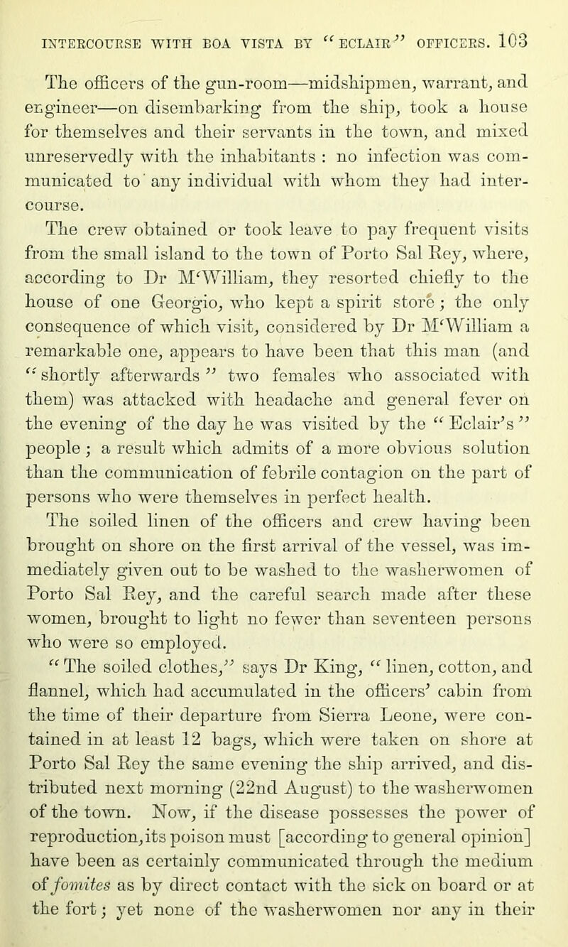 The officers of the gun-room—midshipmen, vrarrant, and engineer—on disembarking from the ship, took a house for themselves and their servants in the town, and mixed unreservedly with the inhabitants : no infection was com- municated to' any individual with whom they had inter- course. The crew obtained or took leave to pay frequent visits from the small island to the town of Porto Sal Rey, where, according to Dr M'William, they resorted chiefly to the house of one Georgio, who kept a spirit store; the only consequence of which visit, considered by Dr William a remarkable one, appears to have been that this man (and shortly afterwards ” two females who associated with them) was attacked with headache and general fever on the evening of the day he was visited by the “ EclaiPs ” people ; a result which admits of a more obvious solution than the communication of febrile contagion on the part of persons who were themselves in perfect health. The soiled linen of the officers and crew having been brought on shore on the first arrival of the vessel, was im- mediately given out to be washed to the washerwomen of Porto Sal Rey, and the careful search made after these women, brought to light no fewer than seventeen persons who were so employed. The soiled clothes,^'’ says Dr King, “ linen, cotton, and flannel, which had accumulated in the ofiicers^ cabin from the time of their departure from Sierra Leone, were con- tained in at least 12 bags, which were taken on shore at Porto Sal Rey the same evening the ship arrived, and dis- tributed next morning (22nd August) to the washerwomen of the toAvn. Now, if the disease possesses the power of reproduction,its poison must [according to general opinion] have been as certainly communicated through the medium oifomites as by direct contact with the sick on board or at the fort; yet none of the washerwomen nor any in their