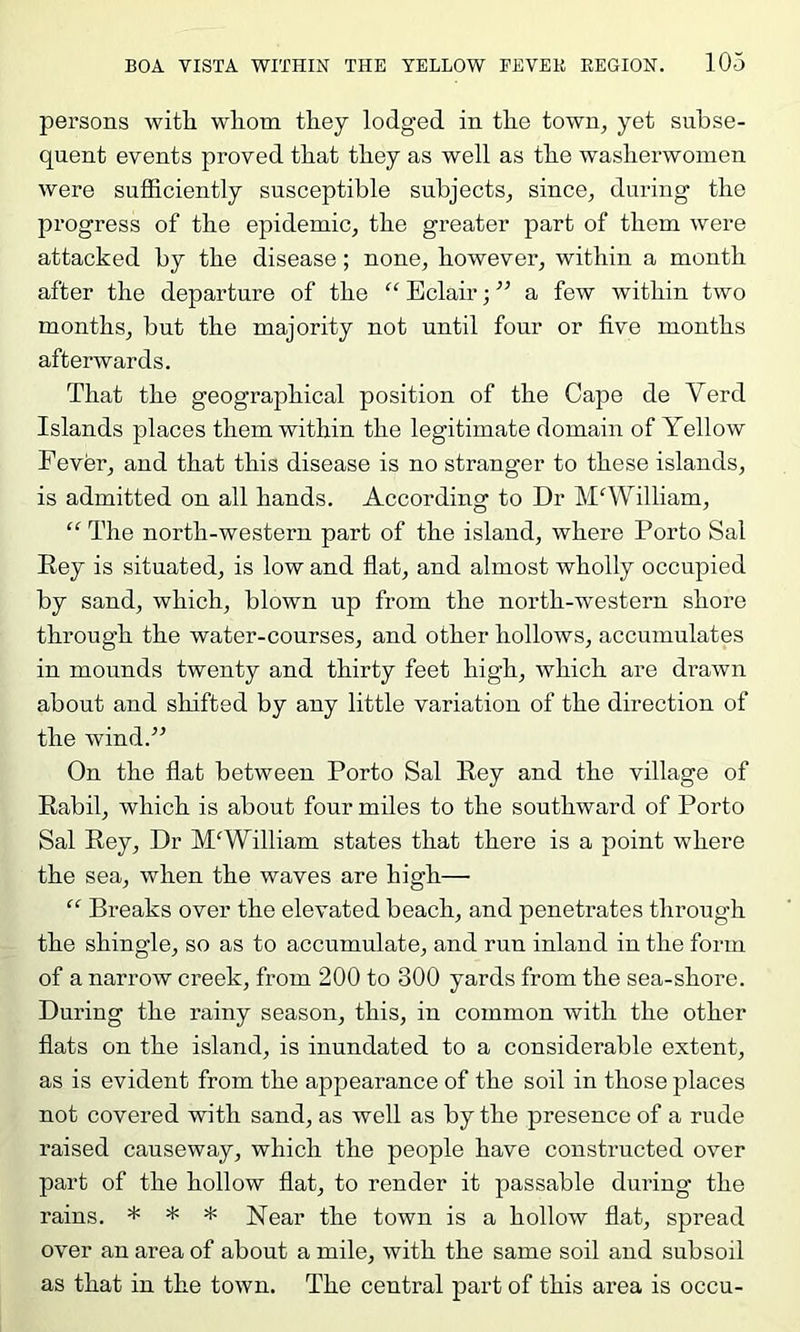 persons with whom they lodged in the town^ yet subse- quent events proved that they as well as the washerwomen were sufficiently susceptible subjects^ since, during the progress of the epidemic, the greater part of them were attacked by the disease; none, however, within a month after the departure of the “ Eclair; a few within two months, but the majority not until four or five months afterwards. That the geographical position of the Cape de Verd Islands places them within the legitimate domain of Yellow Fever, and that this disease is no stranger to these islands, is admitted on all hands. According to Dr MAYilliam, “ The north-western part of the island, where Porto Sal Rey is situated, is low and flat, and almost wholly occupied by sand, which, blown up from the north-western shore through the water-courses, and other hollows, accumulates in mounds twenty and thirty feet high, which are drawn about and shifted by any little variation of the direction of the wind.” On the flat between Porto Sal Rey and the village of Rabil, which is about four miles to the southward of Porto Sal Rey, Dr M'William states that there is a point where the sea, when the waves are high— “ Breaks over the elevated beach, and penetrates through the shingle, so as to accumulate, and run inland in the form of a narrow creek, from 200 to 300 yards from the sea-shore. During the rainy season, this, in common with the other flats on the island, is inundated to a considerable extent, as is evident from the appearance of the soil in those places not covered with sand, as well as by the presence of a rude raised causeway, which the people have constructed over part of the hollow flat, to render it passable during the rains. * * * Near the town is a hollow flat, spread over an area of about a mile, with the same soil and subsoil as that in the town. The central part of this area is occu-