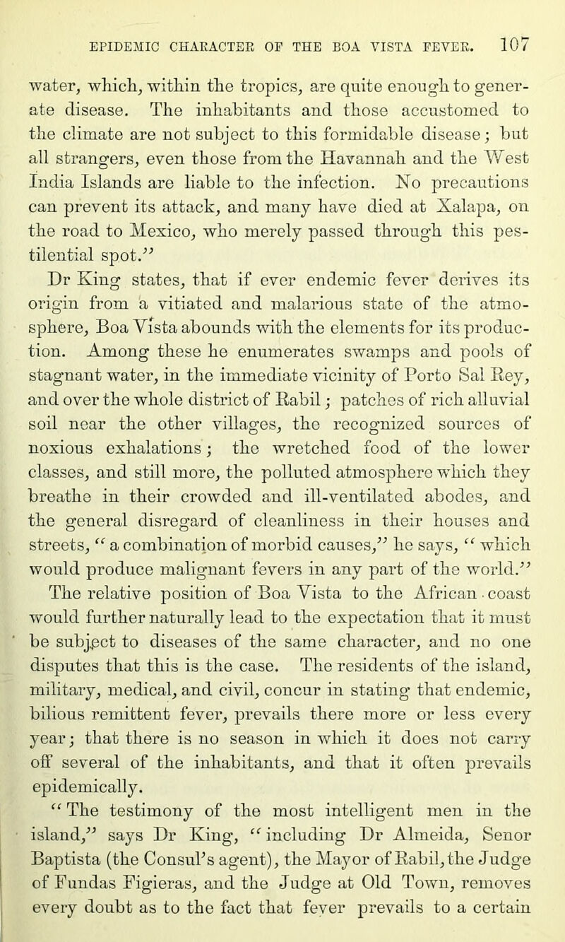 water, which, within the tropics, are quite enough to gener- ate disease. The inhabitants and those accustomed to the climate are not subject to this formidable disease; but all strangers, even those from the Havannah and the Vf est India Islands are liable to the infection. Ho precautions can prevent its attack, and many have died at Xalapa, on the road to Mexico, who merely passed through this pes- tilential spot.” Dr King states, that if ever endemic fever derives its origin from a vitiated and malarious state of the atmo- sphere, Boa Vista abounds with the elements for its produc- tion. Among these he enumerates swamps and pools of stagnant water, in the immediate vicinity of Porto Sal Rey, and over the whole district of Rabil; patches of rich alluvial soil near the other villages, the recognized sources of noxious exhalations; the wretched food of the lower classes, and still more, the polluted atmosphere which they breathe in their crowded and ill-ventilated abodes, and the general disregard of cleanliness in their houses and streets, “ a combination of morbid causes,” he says, “ which would produce malignant fevers in any part of the world.” The relative position of Boa Vista to the African • coast would further naturally lead to the expectation that it must be subj.j3ct to diseases of the same character, and no one disputes that this is the case. The residents of the island, military, medical, and civil, concur in stating that endemic, bilious remittent fever, prevails there more or less every year; that there is no season in which it does not carry ofi’ several of the inhabitants, and that it often prevails epidemically. “ The testimony of the most intelligent men in the island,” says Dr King, “ including Dr Almeida, Senor Baptista (the ConsuTs agent), the Mayor of Rabil, the Judge of Fun das Figieras, and the Judge at Old Town, removes every doubt as to the fact that fever prevails to a certain