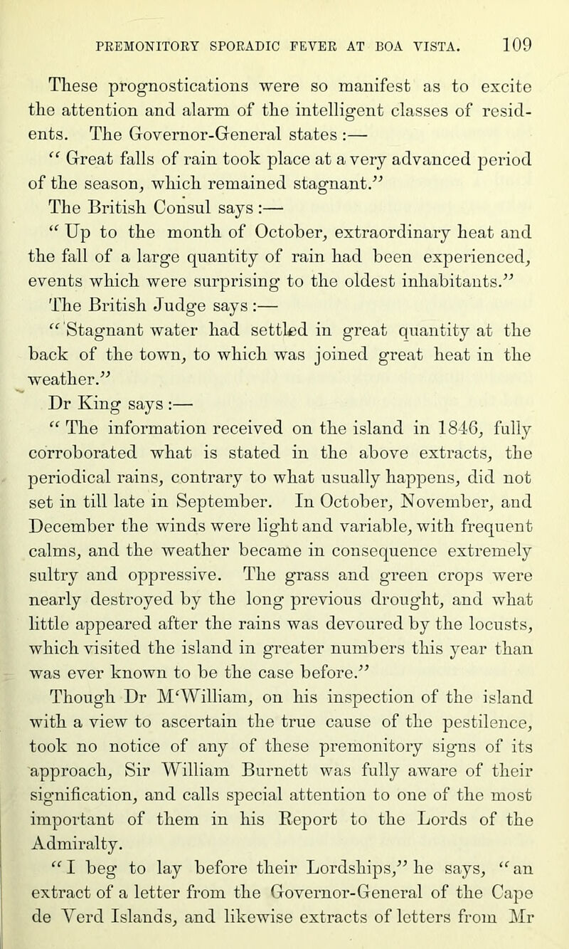 These prognostications were so manifest as to excite the attention and alarm of the intelligent classes of resid- ents. The Governor-General states :— “ Great falls of rain took place at a very advanced period of the season, which remained stagnant.” The British Consul says :— “ Up to the month of October, extraordinary heat and the fall of a large quantity of rain had been experienced, events which were surprising to the oldest inhabitants.” The British Judge says :— “ Stagnant water had settled in great quantity at the back of the town, to which was joined great heat in the weather.” Dr King says :— “ The information received on the island in 1846, fully corroborated what is stated in the above extracts, the periodical rains, contrary to what usually happens, did not set in till late in September. In October, November, and December the winds were light and variable, with frequent calms, and the weather became in consequence extremely sultry and oppressive. The grass and green crops were nearly destroyed by the long previous drought, and what little appeared after the rains was devoured by the locusts, which visited the island in greater numbers this year than was ever known to be the case before.” Though Dr M'William, on his inspection of the island with a view to ascertain the true cause of the pestilence, took no notice of any of these premonitory signs of its approach. Sir William Burnett was fully aware of their signification, and calls special attention to one of the most important of them in his Report to the Lords of the Admiralty. “I beg to lay before their Lordships,’’Mie says, “an extract of a letter from the Governor-General of the Cape de Verd Islands, and likewise extracts of letters from Mr