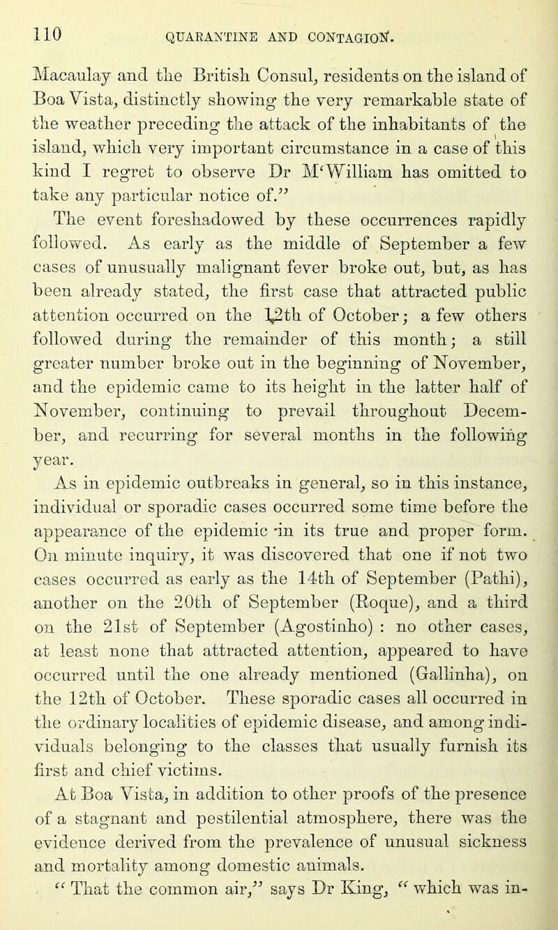 Macaulay and tlie British. Consul, residents on the island of Boa Vista, distinctly showing the very remarkable state of the weather preceding the attack of the inhabitants of the island, which very important circumstance in a case of this kind I regret to observe Dr M'William has omitted to take any particular notice of.” The event foreshadowed by these occurrences rapidly followed. As early as the middle of September a few cases of unusually malignant fever broke out, but, as has been already stated, the first case that attracted public attention occurred on the l^th of October; a few others followed during the remainder of this month; a still greater number broke out in the beginning of IsTovember, and the epidemic came to its height in the latter half of November, continuing to prevail throughout Decem- ber, and recurring for several months in the following year. As in epidemic outbreaks in general, so in this instance, individual or sporadic cases occurred some time before the appearance of the epidemic -in its true and proper form. On minute inquiry, it was discovered that one if not two cases occurred as early as the 14th of September (Pathi), another on the 20th of September (Roque), and a third on the 21st of September (Agostinho) : no other cases, at least none that attracted attention, appeared to have occurred until the one already mentioned (Gallinha), on the 12th of October. These sporadic cases all occurred in the ordinary localities of epidemic disease, and among iudi- viduals belonging to the classes that usually furnish its first and chief victims. At Boa Vista, in addition to other proofs of the presence of a stagnant and pestilential atmosphere, there was the evidence derived from the prevalence of unusual sickness and mortality among domestic animals. “ That the common air,” says Dr King, v/hich was in-